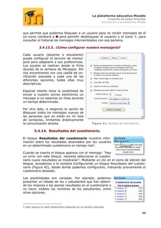La plataforma educativa Moodle
                                                                     Creación de Aulas Virtuales
                                                                Introducción a la plataforma Moodle



que permite que podamos bloquear a un usuario para no recibir mensajes de él
(el icono cambiará a      para permitir desbloquear al usuario) y el icono , para
consultar el historial de mensajes intercambiados con esa persona.

             3.4.13.3. ¿Cómo configurar nuestra mensajería?

Cada usuario (docente o estudiante)
puede configurar el servicio de mensa-
jería para adaptarlo a sus preferencias.
Los ajustes se realizan desde la ficha
Ajustes de la ventana de Mensajes. Ahí
nos encontramos con una casilla de ve-
rificación asociada a cada una de las
diferentes opciones, todas ellas muy
descriptivas.

Especial interés tiene la posibilidad de
enviar a nuestro correo electrónico un
mensaje si no estamos en línea durante
un tiempo determinado.

Por otro lado, si elegimos la opción de
Bloquear todos los mensajes nuevos de
las personas que no están en mi lista
de contactos, limitamos drásticamente
la comunicación directa.                                Figura 41: Ajustes de mensajería.

         3.4.14. Resultados del cuestionario.

El bloque Resultados del cuestionario muestra infor-
mación sobre los resultados alcanzados por los usuarios
en un determinado cuestionario en tiempo real1.

Cuando se inserta el bloque aparece con el mensaje: “Hay
un error con este bloque: necesita seleccionar el cuestio-
nario cuyos resultados se mostrarán”. Mediante un clic en el icono de edición del
bloque, accedemos a la ventana Configurando un bloque Resultados del cuestio-
nario (Figura 42), desde donde podemos configurarlo, indicando previamente el
cuestionario deseado.

Las posibilidades son variadas. Por ejemplo, podemos
presentar un listado de los n estudiantes que han obteni-
do los mejores o los peores resultados en el cuestionario o
no hacer visibles los nombres de los estudiantes, entre
otras opciones.



1 Este bloque no está totalmente traducido en la versión utilizada.

                                                                                                50
 
