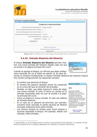 La plataforma educativa Moodle
                                                                  Creación de Aulas Virtuales
                                                             Introducción a la plataforma Moodle




             Figura 42: Configuración del bloque Resultados del cuestionario.

        3.4.15. Entrada Aleatoria del Glosario.

El bloque Entrada Aleatoria del Glosario permite mos-
trar una nueva entrada del Glosario elegido cada vez que
se accede a la página principal del curso1.

Cuando se agrega el bloque, se informa que debe configu-
rarse haciendo clic en el botón de edición . Se abre en-
tonces la ventana Configurando un bloque Entrada Aleatoria del Glosario (Figura
43), donde configuraremos los siguientes campos:

    El nombre que daremos al bloque.
    El nombre del glosario deseado (entre los existentes
    en el curso) del que se tomarán las entradas.
    Período, en días, que debe transcurrir antes de elegir
    una nueva entrada. El valor 0 fuerza un cambio en la
    entrada visualizada cada vez que se accede a la pági-
    na principal del curso.
    Cómo se elegirá la nueva entrada. El valor por defecto
    es Entrada aleatoria.
    En el caso de un glosario de términos, por ejemplo,
    conviene tener activada la casilla opcional de Mostrar
    concepto (cabecera) para cada entrada.
    Los últimos campos se utilizan para incluir enlaces a
    acciones asociadas al bloque. Por ejemplo, Añadir una
    entrada o Más entradas…



1 Lógicamente, el curso deberá tener al menos una actividad de tipo Glosario. La creación de glo-
sarios la trataremos en el capítulo dedicado a los módulos y recursos interactivos.

                                                                                              51
 