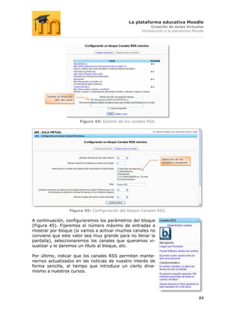 La plataforma educativa Moodle
                                                                Creación de Aulas Virtuales
                                                           Introducción a la plataforma Moodle




      Teclear la dirección
           URL del canal




                             Figura 44: Gestión de los canales RSS.




                                                                      Selección de los
                                                                      canales a visualizar




                       Figura 45: Configuración del bloque Canales RSS.

A continuación, configuraremos los parámetros del bloque
(Figura 45). Fijaremos el número máximo de entradas a
mostrar por bloque (si vamos a activar muchos canales no
conviene que este valor sea muy grande para no llenar la
pantalla), seleccionaremos los canales que queramos vi-
sualizar y le daremos un título al bloque, etc.

Por último, indicar que los canales RSS permiten mante-
nernos actualizados en las noticias de nuestro interés de
forma sencilla, al tiempo que introduce un cierto dina-
mismo a nuestros cursos.




                                                                                             53
 