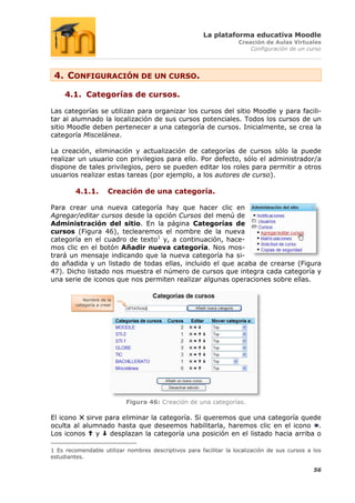 La plataforma educativa Moodle
                                                                    Creación de Aulas Virtuales
                                                                        Configuración de un curso




 4. CONFIGURACIÓN DE UN CURSO.

     4.1. Categorías de cursos.

Las categorías se utilizan para organizar los cursos del sitio Moodle y para facili-
tar al alumnado la localización de sus cursos potenciales. Todos los cursos de un
sitio Moodle deben pertenecer a una categoría de cursos. Inicialmente, se crea la
categoría Miscelánea.

La creación, eliminación y actualización de categorías de cursos sólo la puede
realizar un usuario con privilegios para ello. Por defecto, sólo el administrador/a
dispone de tales privilegios, pero se pueden editar los roles para permitir a otros
usuarios realizar estas tareas (por ejemplo, a los autores de curso).

         4.1.1.        Creación de una categoría.

Para crear una nueva categoría hay que hacer clic en
Agregar/editar cursos desde la opción Cursos del menú de
Administración del sitio. En la página Categorías de
cursos (Figura 46), teclearemos el nombre de la nueva
categoría en el cuadro de texto1 y, a continuación, hace-
mos clic en el botón Añadir nueva categoría. Nos mos-
trará un mensaje indicando que la nueva categoría ha si-
do añadida y un listado de todas ellas, incluido el que acaba de crearse (Figura
47). Dicho listado nos muestra el número de cursos que integra cada categoría y
una serie de iconos que nos permiten realizar algunas operaciones sobre ellas.


           Nombre de la
        categoría a crear




                            Figura 46: Creación de una categorías.

El icono   sirve para eliminar la categoría. Si queremos que una categoría quede
oculta al alumnado hasta que deseemos habilitarla, haremos clic en el icono .
Los iconos    y   desplazan la categoría una posición en el listado hacia arriba o

1 Es recomendable utilizar nombres descriptivos para facilitar la localización de sus cursos a los
estudiantes.

                                                                                               56
 