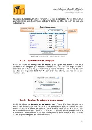 La plataforma educativa Moodle
                                                                 Creación de Aulas Virtuales
                                                                     Configuración de un curso



hacia abajo, respectivamente. Por último, la lista desplegable Mover categoría a:
permite mover una determinada categoría dentro de otra, es decir, se crea una
subcategoría.


         Número de cursos que
          contiene la categoría                                              Creación de
                                                                             subcategorías




                                                            Botones de edición




                          Figura 47: Listado de categorías de cursos.

       4.1.2.       Renombrar una categoría.

Desde la página de Categorías de cursos (ver Figura 47), haremos clic en el
nombre de la categoría que deseemos renombrar. Se abrirá una página como la
mostrada en la Figura 48 y teclearemos el nuevo nombre en el cuadro de texto
que hay a la izquierda del botón Renombrar. Por último, haremos clic en ese
mismo botón.




                              Figura 48: Renombrar una categoría.

       4.1.3.       Cambiar la categoría de un curso.

Desde la página de Categorías de cursos (ver Figura 47), haremos clic en el
nombre de la categoría que contiene el curso al que deseamos cambiar su cate-
goría. Se abrirá la página de Agregar/editar cursos (Figura 49). Ahora marcare-
mos en la columna Seleccionar el curso o los cursos que deseemos cambiar y, a
continuación, haciendo clic en la lista desplegable Mover los cursos seleccionados
a… se elige la categoría de destino deseada.


                                                                                             57
 