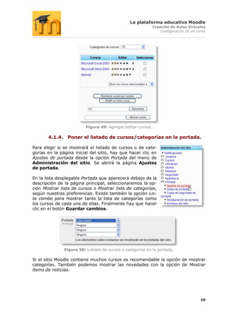 La plataforma educativa Moodle
                                                              Creación de Aulas Virtuales
                                                                  Configuración de un curso




                          Figura 49: Agregar/editar cursos.

       4.1.4. Poner el listado de cursos/categorías en la portada.

Para elegir si se mostrará el listado de cursos o de cate-
gorías en la página inicial del sitio, hay que hacer clic en
Ajustes de portada desde la opción Portada del menú de
Administración del sitio. Se abrirá la página Ajustes
de portada.

En la lista desplegable Portada que aparecerá debajo de la
descripción de la página principal, seleccionaremos la op-
ción Mostrar lista de cursos o Mostrar lista de categorías,
según nuestras preferencias. Existe también la opción Lis-
ta combo para mostrar tanto la lista de categorías como
los cursos de cada una de ellas. Finalmente hay que hacer
clic en el botón Guardar cambios.




               Figura 50: Listado de cursos o categorías en la portada.

Si el sitio Moodle contiene muchos cursos es recomendable la opción de mostrar
categorías. También podemos mostrar las novedades con la opción de Mostrar
ítems de noticias.




                                                                                        58
 