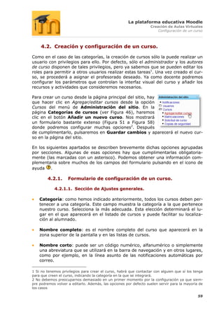 La plataforma educativa Moodle
                                                                   Creación de Aulas Virtuales
                                                                       Configuración de un curso



     4.2. Creación y configuración de un curso.

Como en el caso de las categorías, la creación de cursos sólo la puede realizar un
usuario con privilegios para ello. Por defecto, sólo el administrador y los autores
de curso disponen de tales privilegios, pero ya sabemos que se pueden editar los
roles para permitir a otros usuarios realizar estas tareas1. Una vez creado el cur-
so, se procederá a asignar el profesorado deseado. Ya como docente podremos
configurar los parámetros que controlan la interfaz visual del curso y añadir los
recursos y actividades que consideremos necesarios.

Para crear un curso desde la página principal del sitio, hay
que hacer clic en Agregar/editar cursos desde la opción
Cursos del menú de Administración del sitio. En la
página Categorías de cursos (ver Figura 46), haremos
clic en el botón Añadir un nuevo curso. Nos mostrará
un formulario bastante extenso (Figura 51 a Figura 58)
donde podremos configurar muchas opciones2. Después
de cumplimentarlo, pulsaremos en Guardar cambios y aparecerá el nuevo cur-
so en la página del sitio.

En los siguientes apartados se describen brevemente dichas opciones agrupadas
por secciones. Algunas de esas opciones hay que cumplimentarlas obligatoria-
mente (las marcadas con un asterisco). Podemos obtener una información com-
plementaria sobre muchos de los campos del formulario pulsando en el icono de
ayuda    .

        4.2.1.      Formulario de configuración de un curso.

            4.2.1.1. Sección de Ajustes generales.

    Categoría: como hemos indicado anteriormente, todos los cursos deben per-
    tenecer a una categoría. Este campo muestra la categoría a la que pertenece
    nuestro curso. Selecciona la más adecuada. Esta elección determinará el lu-
    gar en el que aparecerá en el listado de cursos y puede facilitar su localiza-
    ción al alumnado.

    Nombre completo: es el nombre completo del curso que aparecerá en la
    zona superior de la pantalla y en las listas de cursos.

    Nombre corto: puede ser un código numérico, alfanumérico o simplemente
    una abreviatura que se utilizará en la barra de navegación y en otros lugares,
    como por ejemplo, en la línea asunto de las notificaciones automáticas por
    correo.

1 Si no tenemos privilegios para crear el curso, habrá que contactar con alguien que sí los tenga
para que creen el curso, indicando la categoría en la que se integrará.
2 No debemos preocuparnos demasiado en un primer momento por la configuración ya que siem-
pre podremos volver a editarlo. Además, las opciones por defecto suelen servir para la mayoría de
los casos

                                                                                              59
 