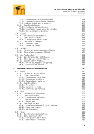 La plataforma educativa Moodle
                                                                Creación de Aulas Virtuales
                                                                                  Contenido



         7.3.2.1. Configuración general del glosario.                                  161
         7.3.2.2. Creación de categorías de conceptos.                                 164
         7.3.2.1. Adición de entradas al glosario.                                     166
       7.3.3. Gestión del glosario.                                                    167
         7.3.3.1. Aprobación de las entradas.                                          167
         7.3.3.2. Importación y exportación de entradas.                               168
         7.3.3.3. Navegación por un glosario.                                          169
     7.4. Tareas.                                                                      170
       7.4.1. Características de las tareas.                                           170
       7.4.2. Cómo crear una tarea.                                                    171
         7.4.2.1. Configuración de una tarea.                                          171
       7.4.3. Gestión de la una tarea.                                                 175
         7.4.3.1. Subir una tarea.                                                     175
         7.4.3.2. Revisar las tareas.                                                  176
     7.5. SCORM.                                                                       178
       7.5.1. Características de los paquetes SCORM.                                   178
       7.5.2. Cómo añadir un paquete SCORM.                                            178
     7.6. Hot Potatoes Quiz.                                                           181
       7.6.1. Características del Hot Potatoes.                                        181
       7.6.2. Cómo agregar un Hot Potatoes.                                            181
       7.6.3. Gestión del Hot Potatoes.                                                186
         7.6.3.1. Ver los resultados de un ejercicio.                                  186
         7.6.3.2. Generación de informes.                                              187

8.     Recursos y módulos colaborativos.                                              190
     8.1. Foros.                                                                       190
       8.1.1. Características de los foros.                                            191
       8.1.2. Cómo crear un foro.                                                      192
         8.1.2.1. Configuración de un foro.                                            192
         8.1.2.2. Participando en el foro.                                             195
         8.1.2.3. Suscripción en los foros.                                            198
       8.1.3. Gestión del foro.                                                        199
         8.1.3.1. Ver un foro.                                                         199
         8.1.3.2. Buscar en los foros.                                                 199
         8.1.3.3. Rastreo de los mensajes.                                             200
     8.2. Wiki.                                                                        200
       8.2.1. Características de los wikis.                                            202
       8.2.2. Cómo crear un wiki.                                                      202
         8.2.2.1. Configuración de un wiki.                                            203
       8.2.3. Cómo escribir Wiki.                                                      206
         8.2.3.1. Marcas wiki.                                                         208
       8.2.4. Gestión de un Wiki.                                                      209
         8.2.4.1. Pestañas para la gestión de las páginas.                             209
         8.2.4.2. Elegir enlaces wiki.                                                 210
         8.2.4.3. Administración.                                                      210
     8.3. Taller.                                                                      213
       8.3.1. Características de los talleres.                                         214
       8.3.2. Cómo se crea un taller.                                                  214
         8.3.2.1. Configuración de un taller.                                          215
         8.3.2.2. Elementos de valoración.                                             222


                                                                                         6
 