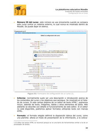 La plataforma educativa Moodle
                                                                  Creación de Aulas Virtuales
                                                                      Configuración de un curso




    Número ID del curso: este número se usa únicamente cuando se compara
    este curso contra un sistema externo, lo cual nunca es mostrado dentro de
    Moodle. Se puede dejar en blanco.




                 Figura 51: Formulario de configuración de un curso (I).

    Informe: normalmente suele ser una descripción o introducción acerca de
    los contenidos del curso y los objetivos que persigue. Se mostrará en el lista-
    do de cursos. Si este campo dispone de un editor de texto HTML1, podremos
    incluir, además de texto, imágenes, tablas y otros elementos de estilo. Más
    adelante se describe con detalle el funcionamiento de este editor. Si el editor
    no está disponible, podremos aplicar formatos utilizando texto con marcas
    HTML.

    Formato: el formato elegido definirá la disposición básica del curso, como
    una plantilla: afecta al modo de presentación de la información, a la coloca-

1 El editor de textos HTML se reconoce porque se ve una barra de herramientas similar a la de un
procesador de textos.

                                                                                             60
 