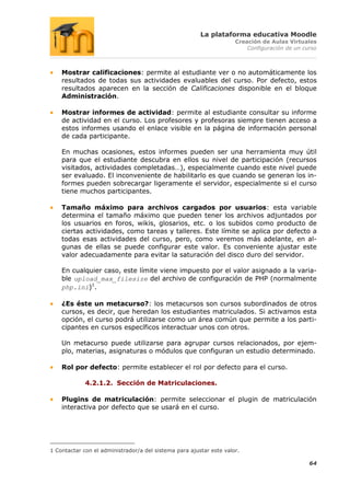 La plataforma educativa Moodle
                                                                     Creación de Aulas Virtuales
                                                                         Configuración de un curso



    Mostrar calificaciones: permite al estudiante ver o no automáticamente los
    resultados de todas sus actividades evaluables del curso. Por defecto, estos
    resultados aparecen en la sección de Calificaciones disponible en el bloque
    Administración.

    Mostrar informes de actividad: permite al estudiante consultar su informe
    de actividad en el curso. Los profesores y profesoras siempre tienen acceso a
    estos informes usando el enlace visible en la página de información personal
    de cada participante.

    En muchas ocasiones, estos informes pueden ser una herramienta muy útil
    para que el estudiante descubra en ellos su nivel de participación (recursos
    visitados, actividades completadas…), especialmente cuando este nivel puede
    ser evaluado. El inconveniente de habilitarlo es que cuando se generan los in-
    formes pueden sobrecargar ligeramente el servidor, especialmente si el curso
    tiene muchos participantes.

    Tamaño máximo para archivos cargados por usuarios: esta variable
    determina el tamaño máximo que pueden tener los archivos adjuntados por
    los usuarios en foros, wikis, glosarios, etc. o los subidos como producto de
    ciertas actividades, como tareas y talleres. Este límite se aplica por defecto a
    todas esas actividades del curso, pero, como veremos más adelante, en al-
    gunas de ellas se puede configurar este valor. Es conveniente ajustar este
    valor adecuadamente para evitar la saturación del disco duro del servidor.

    En cualquier caso, este límite viene impuesto por el valor asignado a la varia-
    ble upload_max_filesize del archivo de configuración de PHP (normalmente
    php.ini)1.

    ¿Es éste un metacurso?: los metacursos son cursos subordinados de otros
    cursos, es decir, que heredan los estudiantes matriculados. Si activamos esta
    opción, el curso podrá utilizarse como un área común que permite a los parti-
    cipantes en cursos específicos interactuar unos con otros.

    Un metacurso puede utilizarse para agrupar cursos relacionados, por ejem-
    plo, materias, asignaturas o módulos que configuran un estudio determinado.

    Rol por defecto: permite establecer el rol por defecto para el curso.

             4.2.1.2. Sección de Matriculaciones.

    Plugins de matriculación: permite seleccionar el plugin de matriculación
    interactiva por defecto que se usará en el curso.




1 Contactar con el administrador/a del sistema para ajustar este valor.

                                                                                               64
 