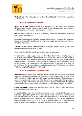 La plataforma educativa Moodle
                                                     Creación de Aulas Virtuales
                                                         Configuración de un curso



Umbral: permite establecer un umbral de notificación del término del plazo
de notificación.

       4.2.1.4. Sección de Grupos.

Modo de grupo: Moodle ofrece la posibilidad de crear grupos de trabajo.
Mediante este campo indicaremos de qué forma interactuarán los miembros
de dichos grupos. Tenemos las siguientes opciones:

No: no hay grupos, o lo que es lo mismo, todos los estudiantes formarán
parte de un único grupo.

Separar: los grupos trabajarán independientemente, es decir, los estudian-
tes de un grupo sólo pueden ver a su propio grupo, siendo los demás grupos
invisibles para ellos.

Visible: en este caso, cada estudiante trabajará dentro de su grupo, pero
podrá ver el trabajo de otros grupos.

Cada participante sólo puede pertenecer a un único grupo.

Forzar: el modo de grupo puede ser definido a dos niveles: Nivel curso, que
es el que viene definido por defecto para todas las actividades del curso, y
Nivel actividad, para aquellas actividades que soporten grupos. En este caso,
si el curso está configurado como Forzar el modo de grupo, entonces no se
tendrá en cuenta la configuración de cada actividad. En cambio, si se deja es-
ta opción en No forzar, entonces cada actividad puede funcionar en distinto
modo de grupos (No, Separar o Visible).

       4.2.1.5. Sección de Disponibilidad.

Disponibilidad: sirve para controlar el acceso de los estudiantes al curso.
Podemos esconder el curso a los estudiantes mientras esté en la fase de di-
seño y hacerlo visible cuando esté preparado para abrirse. Si ocultamos el
curso, no aparecerá en ninguna lista de cursos, excepto para los profesores
del curso y los administradores. Incluso si los estudiantes tratan de acceder
directamente a un curso oculto a través de su URL, se les negará el acceso.

Clave de acceso: sirve para restringir el acceso al curso a cualquier usuario
que no disponga de esta clave.

Se puede utilizar para controlar la matriculación a un curso. La idea es que el
profesor o profesora proporcione esta clave a sus alumnos y alumnas para
que se matriculen en el curso. Esta clave será solicitada al usuario cuando
quiera acceder al curso por primera vez. Una vez introducida correctamente,
quedará inscrito en el curso y ya no se le solicitará más. Si el profesor/a ha
dado de alta a los estudiantes manualmente, no se les pedirá la clave.



                                                                               66
 