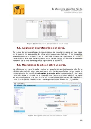 La plataforma educativa Moodle
                                                           Creación de Aulas Virtuales
                                                               Configuración de un curso




                Figura 59: Matriculación de estudiantes en un curso.

    4.5. Asignación de profesorado a un curso.

Se realiza de forma análoga a la matriculación de estudiantes pero, en este caso,
en la página de asignación de roles seleccionaremos Profesor. A continuación,
seleccionaremos el profesor/a en el cuadro de la derecha y pulsamos el botón
para añadirlo a la lista de la izquierda. Para dar de baja a un docente le seleccio-
naremos de la lista de la izquierda y pulsamos el botón .

    4.6. Operaciones de edición sobre un curso.

La edición de un curso la debe realizar un usuario con privilegios para ello. En la
página principal del sitio, hay que hacer clic en Agregar/Editar cursos desde la
opción Cursos del menú de Administración del sitio. A continuación, hay que
hacer clic sobre el nombre de la categoría que contiene el curso a editar para que
se abra una página que lista todos los cursos contenidos en dicha categoría y
unos iconos que se corresponden con las posibilidades de edición (Figura 60).




                                                               Operaciones de edición




                  Figura 60: Operaciones de edición sobre un curso.


                                                                                        68
 