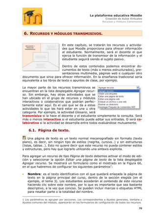 La plataforma educativa Moodle
                                                                  Creación de Aulas Virtuales
                                                                Recursos y módulos transmisivos




 6. RECURSOS Y MÓDULOS TRANSMISIVOS.

                                En este capítulo, se tratarán los recursos y activida-
                                des que Moodle proporciona para ofrecer información
                                al estudiante. Normalmente, será el docente el que
                                ejerza la función de transmisor de la información y el
                                estudiante seguirá siendo el sujeto pasivo.

                            Dentro de estos contenidos podemos encontrar do-
                            cumentos de texto (más o menos estructurados), pre-
                            sentaciones multimedia, páginas web o cualquier otro
documento que sirva para ofrecer información. En la enseñanza tradicional sería
equivalente a los libros de texto o apuntes de clase, por ejemplo.

La mayor parte de los recursos transmisivos se
encuentran en la lista desplegable Agregar recur-
so. Sin embargo, hay otras actividades que se
han ubicado en el grupo de recursos y módulos
interactivos o colaborativos que podrían perfec-
tamente estar aquí. Es el uso que se da a estas
actividades lo que las hará estar en una u otra
categoría. Por ejemplo, la actividad Glosario, será
transmisiva si la hace el docente y el estudiante simplemente la consulta. Será
más o menos interactiva si el estudiante puede editar sus entradas. O será co-
laborativa si la actividad se desarrolla entre todos evaluándose mutuamente.

     6.1. Página de texto.

     Una página de texto es un texto normal mecanografiado sin formato (texto
plano), es decir, sin ningún tipo de estilos (negrita, cursiva…) y sin estructuras
(listas, tablas…). Esto no quiere decir que este recurso no pueda contener estilos
y estructuras, pero hay que lograrlo utilizando una sintaxis explícita.

Para agregar un recurso de tipo Página de texto debemos activar el modo de edi-
ción y seleccionar la opción Editar una página de texto de la lista desplegable
Agregar recurso. Se mostrará un formulario como el mostrado en la Figura 66,
en el que habremos de configurar los siguientes parámetros1:

    Nombre: es el texto identificativo con el que quedará enlazada la página de
    texto en la página principal del curso, dentro de la sección elegida (en el
    ejemplo, el tema 3). Los estudiantes accederán al contenido de este recurso
    haciendo clic sobre este nombre, por lo que es importante que sea bastante
    descriptivo, a la vez que conciso. Se pueden incluir marcas o etiquetas HTML
    para resaltar parte o la totalidad del nombre.

1 Los parámetros se agrupan por secciones. Los correspondientes a Ajustes generales, Ventana y
Ajustes comunes del módulo, aparecerán en los formularios de configuración de todos los recursos.

                                                                                              76
 