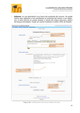 La plataforma educativa Moodle
                                                            Creación de Aulas Virtuales
                                                          Recursos y módulos transmisivos



Informe: es una descripción muy breve del contenido del recurso. Se puede
utilizar para adelantar a los estudiantes el contenido del mismo o sus objeti-
vos. A este informe se puede acceder a través del enlace Recursos, dentro
del bloque Actividades. Puede ser escrito mediante el editor HTML de Moodle.




                                                        Nombre del recurso. Puede
                                                        contener marcas HTML




                                                     Texto descriptivo o resumen
                                                     del contenido




  Contenido del recurso. Puede
      contener etiquetas HTML




                                                   Opciones avanzadas
                                                    de visualización en
                                                    una nueva ventana




                Figura 66: Configuración del recurso Página de texto.

                                                                                      77
 