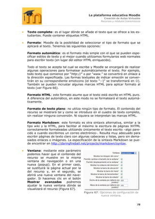 La plataforma educativa Moodle
                                                      Creación de Aulas Virtuales
                                                    Recursos y módulos transmisivos



Texto completo: es el lugar dónde se añade el texto que se ofrece a los es-
tudiantes. Puede contener etiquetas HTML.

Formato: Moodle da la posibilidad de seleccionar el tipo de formato que se
aplicará al texto. Tenemos las siguientes opciones:

Formato automático: es el formato más simple con el que se pueden espe-
cificar estilos de texto y el mejor cuando utilizamos formularios web normales
para escribir texto (en lugar del editor HTML enriquecido).

Todo el texto se acepta tal cual se escribe y Moodle se encargará de realizar
algunas operaciones para formatear automáticamente el texto. Por ejemplo,
todo texto que comience por “http://” o por “www.” se convertirá en enlace a
la dirección especificada. Las formas textuales de indicar emoción se conver-
tirán en su correspondiente emoticono (el texto “:-)” se transformará en ).
También se pueden incrustar algunas marcas HTML para aplicar formato al
texto (ver Figura 66).

Formato HTML: este formato asume que el texto está escrito en HTML puro.
A diferencia del automático, en este modo no se formateará el texto automá-
ticamente.

Formato de texto plano: no utiliza ningún tipo de formato. El contenido del
recurso se mostrará tal y como se introduce en el cuadro de texto completo,
sin realizar ninguna conversión. Ni siquiera se interpretan las marcas HTML.

Formato Markdown: este formato es otra sintaxis alternativa, similar a la
tipo wiki y la HTML, para facilitar al máximo la escritura de páginas XHTML
correctamente formateadas utilizando únicamente el texto escrito –algo pare-
cido a cuando escribimos un correo electrónico-. Resulta muy adecuado para
escribir páginas de texto claro con algunas cabeceras y listas, pero sin dema-
siados enlaces o imágenes. La especificación de la sintaxis Markdown se pue-
de encontrar en http://daringfireball.net/projects/markdown/syntax.

Ventana: mediante este parámetro
podemos hacer que el contenido del
recurso se muestre en la misma
ventana de navegación o en una
nueva (popup). En el primer caso,
se sustituirá la página actual por la
del recurso y, en el segundo, se
abrirá una nueva ventana del nave-
gador. Si hacemos clic en el botón
Mostrar      avanzadas      podremos
ajustar la nueva ventana dónde se
visualizará el recurso (Figura 67).
                                        Figura 67: Opciones de configuración de
                                                    nueva ventana.


                                                                                78
 