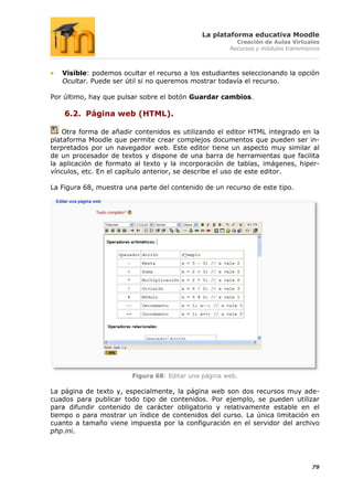 La plataforma educativa Moodle
                                                        Creación de Aulas Virtuales
                                                      Recursos y módulos transmisivos



   Visible: podemos ocultar el recurso a los estudiantes seleccionando la opción
   Ocultar. Puede ser útil si no queremos mostrar todavía el recurso.

Por último, hay que pulsar sobre el botón Guardar cambios.

    6.2. Página web (HTML).

    Otra forma de añadir contenidos es utilizando el editor HTML integrado en la
plataforma Moodle que permite crear complejos documentos que pueden ser in-
terpretados por un navegador web. Este editor tiene un aspecto muy similar al
de un procesador de textos y dispone de una barra de herramientas que facilita
la aplicación de formato al texto y la incorporación de tablas, imágenes, hiper-
vínculos, etc. En el capítulo anterior, se describe el uso de este editor.

La Figura 68, muestra una parte del contenido de un recurso de este tipo.




                        Figura 68: Editar una página web.

La página de texto y, especialmente, la página web son dos recursos muy ade-
cuados para publicar todo tipo de contenidos. Por ejemplo, se pueden utilizar
para difundir contenido de carácter obligatorio y relativamente estable en el
tiempo o para mostrar un índice de contenidos del curso. La única limitación en
cuanto a tamaño viene impuesta por la configuración en el servidor del archivo
php.ini.




                                                                                  79
 