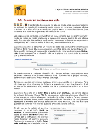 La plataforma educativa Moodle
                                                         Creación de Aulas Virtuales
                                                       Recursos y módulos transmisivos



    6.3. Enlazar un archivo o una web.

           ..   El contenido de un curso no sólo se limita a los creados mediante
los editores de Moodle. El profesor/a puede enlazar un recurso a cualquier página
o archivo de la Web pública o a cualquier página web u otro archivo subidos pre-
viamente a la zona de alojamiento de archivos del curso.

Las páginas web normales se muestran tal cual, en tanto que los archivos multi-
media se tratan de modo inteligente y pueden incrustarse dentro de una página
web. Por ejemplo, los archivos mp3 pueden mostrarse utilizando un reproductor
incorporado, así como los archivos de vídeo, animaciones flash, etc.

Cuando agregamos o editamos un recurso de este tipo se muestra un formulario
similar al de la Figura 66, con una sección específica para este curso (Figura 69).
Esta sección contiene el campo más importante del recurso denominado Ubica-
ción. En él se especifica la dirección URL de la página o el nombre del archivo al
que queremos enlazar.




                     Figura 69: Enlazar un archivo o una web.

Se puede enlazar a cualquier dirección URL, lo que incluye, tanto páginas web
externas (archivos HTML) como archivos HTML ubicados en el propio servidor,
dentro de una estructura más o menos compleja.

También es posible direccionar cualquier archivo que resida en el servidor. Para
ello, hay que abrir el gestor de ficheros y seleccionar el archivo deseado. Si el
archivo no ha sido subido aún, Moodle nos da la posibilidad de subirlo en el mo-
mento.

Cuando se hace clic en el botón Elija o suba o un archivo… se abre la página
de archivos del curso (Figura 70). En esta página, podemos seleccionar el archivo
al que queremos enlazar el recurso haciendo clic sobre el enlace Escoger corres-
pondiente. De esta forma, en el campo Ubicación del formulario de configuración
aparecerá el nombre del archivo seleccionado. Para finalizar, tan solo hay que
guardar los cambios y el recurso quedará enlazado a dicho archivo.

Si aún no se ha subido el archivo,
haremos clic en el botón Subir un
archivo. A continuación pulsaremos
sobre el botón Examinar para mo-
vernos por la estructura de carpetas
hasta localizar el archivo deseado.
Finalmente, usaremos el botón Subir
este archivo para trasladar ese ar-

                                                                                   80
 