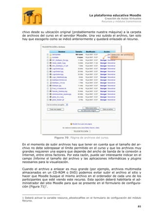 La plataforma educativa Moodle
                                                                   Creación de Aulas Virtuales
                                                                 Recursos y módulos transmisivos



chivo desde su ubicación original (probablemente nuestra máquina) a la carpeta
de archivos del curso en el servidor Moodle. Una vez subido el archivo, tan solo
hay que escogerlo como se indicó anteriormente y quedará enlazado al recurso.




                                                                         Selección del archivo a
                                                                         enlazar




                          Figura 70: Página de archivos del curso.

En el momento de subir archivos hay que tener en cuenta que el tamaño del ar-
chivo no debe sobrepasar el límite permitido en el curso y que los archivos muy
grandes requieren una espera que depende del ancho de banda de la conexión a
Internet, entre otros factores. Por esta razón, puede ser interesante indicar en el
campo Informe el tamaño del archivo y las aplicaciones informáticas y plugins
necesarios para la visualización.

Cuando el archivo a enlazar es muy grande (por ejemplo, archivos multimedia
almacenados en un CD-ROM o DVD) podemos evitar subir el archivo al sitio y
hacer que Moodle busque el mismo archivo en el ordenador de cada uno de los
participantes que esté viendo este recurso. Esta opción deberá habilitarla el ad-
ministrador del sitio Moodle para que se presente en el formulario de configura-
ción (Figura 71)1.


1 Deberá activar la variable resource_allowlocalfiles en el formulario de configuración del módulo
Recurso.

                                                                                                   81
 