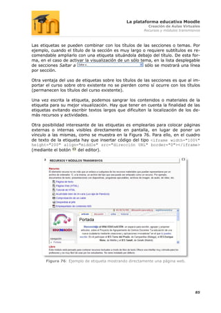 La plataforma educativa Moodle
                                                         Creación de Aulas Virtuales
                                                       Recursos y módulos transmisivos



Las etiquetas se pueden combinar con los títulos de las secciones o temas. Por
ejemplo, cuando el título de la sección es muy largo o requiere subtítulos es re-
comendable ampliarlo con una etiqueta situándola debajo del título. De esta for-
ma, en el caso de activar la visualización de un sólo tema, en la lista desplegable
de secciones Saltar a                                   sólo se mostrará una línea
por sección.

Otra ventaja del uso de etiquetas sobre los títulos de las secciones es que al im-
portar el curso sobre otro existente no se pierden como sí ocurre con los títulos
(permanecen los títulos del curso existente).

Una vez escrita la etiqueta, podemos sangrar los contenidos o materiales de la
etiqueta para su mejor visualización. Hay que tener en cuenta la finalidad de las
etiquetas evitando escribir textos largos que dificulten la localización de los de-
más recursos y actividades.

Otra posibilidad interesante de las etiquetas es emplearlas para colocar páginas
externas o internas visibles directamente en pantalla, en lugar de poner un
vínculo a las mismas, como se muestra en la Figura 76. Para ello, en el cuadro
de texto de la etiqueta hay que insertar código del tipo <iframe width="100%"
height="200" align="middle" src="dirección URL" border="0"></iframe>
(mediante el botón     del editor).




       Figura 76: Ejemplo de etiqueta mostrando directamente una página web.




                                                                                   85
 
