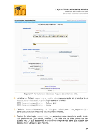 La plataforma educativa Moodle
                                                         Creación de Aulas Virtuales
                                                       Recursos y módulos transmisivos




          Figura 77: Formulario de edición de Paquete de contenidos IMS.

2. Localizar el fichero repository_config.php (seguramente se encontrará en
   moodle/mod/resources/type/ims) y cambiar la línea:
   $CFG->repositoryactivate = false; por
   $CFG->repositoryactivate = true;

3. Cambiar $CFG->repositiry = “C:/public/www/html/ims_repository”;
   para que apunte al directorio creado anteriormente.

4. Dentro del directorio repositorio_ims organizar una estructura según nues-
   tras preferencias (por temas, niveles…). En cada una de ellas, poner los pa-
   quetes IMS CP que deseemos. Hay que descomprimirlos para que puedan ser
   detectados y utilizados por Moodle.


                                                                                   87
 