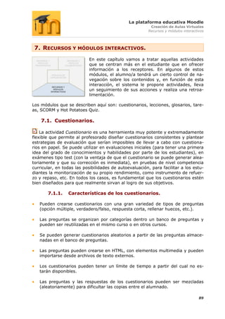 La plataforma educativa Moodle
                                                         Creación de Aulas Virtuales
                                                        Recursos y módulos interactivos




 7. RECURSOS Y MÓDULOS INTERACTIVOS.
                           En este capítulo vamos a tratar aquellas actividades
                           que se centran más en el estudiante que en ofrecer
                           información a los receptores. En algunos de estos
                           módulos, el alumno/a tendrá un cierto control de na-
                           vegación sobre los contenidos y, en función de esta
                           interacción, el sistema le propone actividades, lleva
                           un seguimiento de sus acciones y realiza una retroa-
                           limentación.

Los módulos que se describen aquí son: cuestionarios, lecciones, glosarios, tare-
as, SCORM y Hot Potatoes Quiz.

    7.1. Cuestionarios.

    La actividad Cuestionario es una herramienta muy potente y extremadamente
flexible que permite al profesorado diseñar cuestionarios consistentes y plantear
estrategias de evaluación que serían imposibles de llevar a cabo con cuestiona-
rios en papel. Se puede utilizar en evaluaciones iniciales (para tener una primera
idea del grado de conocimientos y habilidades por parte de los estudiantes), en
exámenes tipo test (con la ventaja de que el cuestionario se puede generar alea-
toriamente y que su corrección es inmediata), en pruebas de nivel competencia
curricular, en todas las posibilidades de autoevaluación, para facilitar a los estu-
diantes la monitorización de su propio rendimiento, como instrumento de refuer-
zo y repaso, etc. En todos los casos, es fundamental que los cuestionarios estén
bien diseñados para que realmente sirvan al logro de sus objetivos.

       7.1.1.    Características de los cuestionarios.

   Pueden crearse cuestionarios con una gran variedad de tipos de preguntas
   (opción múltiple, verdadero/falso, respuesta corta, rellenar huecos, etc.).

   Las preguntas se organizan por categorías dentro un banco de preguntas y
   pueden ser reutilizadas en el mismo curso o en otros cursos.

   Se pueden generar cuestionarios aleatorios a partir de las preguntas almace-
   nadas en el banco de preguntas.

   Las preguntas pueden crearse en HTML, con elementos multimedia y pueden
   importarse desde archivos de texto externos.

   Los cuestionarios pueden tener un límite de tiempo a partir del cual no es-
   tarán disponibles.

   Las preguntas y las respuestas de los cuestionarios pueden ser mezcladas
   (aleatoriamente) para dificultar las copias entre el alumnado.

                                                                                    89
 