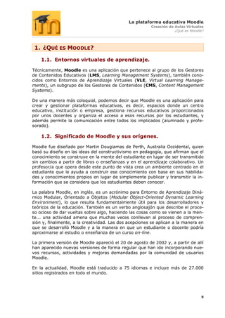 La plataforma educativa Moodle
                                                        Creación de Aulas Virtuales
                                                                    ¿Qué es Moodle?




 1. ¿QUÉ ES MOODLE?

    1.1. Entornos virtuales de aprendizaje.

Técnicamente, Moodle es una aplicación que pertenece al grupo de los Gestores
de Contenidos Educativos (LMS, Learning Management Systems), también cono-
cidos como Entornos de Aprendizaje Virtuales (VLE, Virtual Learning Manage-
ments), un subgrupo de los Gestores de Contenidos (CMS, Content Management
Systems).

De una manera más coloquial, podemos decir que Moodle es una aplicación para
crear y gestionar plataformas educativas, es decir, espacios donde un centro
educativo, institución o empresa, gestiona recursos educativos proporcionados
por unos docentes y organiza el acceso a esos recursos por los estudiantes, y
además permite la comunicación entre todos los implicados (alumnado y profe-
sorado).

    1.2. Significado de Moodle y sus orígenes.

Moodle fue diseñado por Martin Dougiamas de Perth, Australia Occidental, quien
basó su diseño en las ideas del constructivismo en pedagogía, que afirman que el
conocimiento se construye en la mente del estudiante en lugar de ser transmitido
sin cambios a partir de libros o enseñanzas y en el aprendizaje colaborativo. Un
profesor/a que opera desde este punto de vista crea un ambiente centrado en el
estudiante que le ayuda a construir ese conocimiento con base en sus habilida-
des y conocimientos propios en lugar de simplemente publicar y transmitir la in-
formación que se considera que los estudiantes deben conocer.

La palabra Moodle, en inglés, es un acrónimo para Entorno de Aprendizaje Diná-
mico Modular, Orientado a Objetos (Modular Object-Oriented Dynamic Learning
Environment), lo que resulta fundamentalmente útil para los desarrolladores y
teóricos de la educación. También es un verbo anglosajón que describe el proce-
so ocioso de dar vueltas sobre algo, haciendo las cosas como se vienen a la men-
te... una actividad amena que muchas veces conllevan al proceso de compren-
sión y, finalmente, a la creatividad. Las dos acepciones se aplican a la manera en
que se desarrolló Moodle y a la manera en que un estudiante o docente podría
aproximarse al estudio o enseñanza de un curso on-line.

La primera versión de Moodle apareció el 20 de agosto de 2002 y, a partir de allí
han aparecido nuevas versiones de forma regular que han ido incorporando nue-
vos recursos, actividades y mejoras demandadas por la comunidad de usuarios
Moodle.

En la actualidad, Moodle está traducido a 75 idiomas e incluye más de 27.000
sitios registrados en todo el mundo.




                                                                                 9
 