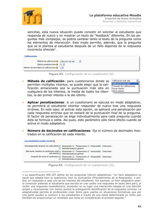 La plataforma educativa Moodle
                                                                    Creación de Aulas Virtuales
                                                                   Recursos y módulos interactivos



    sencillas, esta nueva situación puede consistir en solicitar al estudiante que
    responda de nuevo y en mostrar un texto de “feedback” diferente. En las pe-
    guntas más complejas, se podría cambiar tanto el texto de la pregunta como
    los elementos de interacción. Este modo permite, además, que la pregunta
    que se le plantea al estudiante después de un fallo dependa de la respuesta
    incorrecta ofrecida1.




                      Figura 82: Configuración de un cuestionario (V).

    Método de calificación: para cuestionarios donde se
    permiten múltiples intentos, se puede elegir que la cali-
    ficación almacenada sea la puntuación más alta en
    cualquiera de los intentos, la media de todos los inten-
    tos, la del primer intento o la del último.

    Aplicar penalizaciones: si un cuestionario se ejecuta en modo adaptativo,
    se permitirá al estudiante intentar responder de nuevo tras una respuesta
    errónea. En este caso, al activar esta opción, se aplicará una penalización por
    cada respuesta errónea que se restará de la puntuación final de la pregunta.
    El factor de penalización se elige individualmente para cada pregunta cuando
    ésta se formula o edita. Así pues, este parámetro sólo tiene efecto cuando se
    activa el modo adaptativo.

    Número de decimales en calificaciones: fija el número de decimales mos-
    trados en la calificación de cada intento.




                     Figura 83: Configuración de un cuestionario (VI).


1 La especificación IMS QTI define así las preguntas (ítems) adaptativas: “Un ítem adaptativo es
aquél que adapta bien su apariencia, bien su puntuación (Procesamiento de la Respuesta), o am-
bos, en respuesta a cada uno de los intentos del estudiante. Por ejemplo, un ítem adaptativo podr-
ía comenzar pidiendo al estudiante que escriba en una casilla una respuesta en texto libre pero, al
recibir una respuesta insatisfactoria, presentar en su lugar una interacción basada en una elección
simple y recompensar con menos puntos la subsiguiente identificación de la respuesta correcta. La
adaptatividad permite al profesorado crear ítems para usarlos en situaciones formativas que por
una parte ayudan a conducir a los estudiantes a través de una tarea determinada en tanto que
también les proporcionan un resultado que toma en consideración el proceso seguido.”


                                                                                                93
 