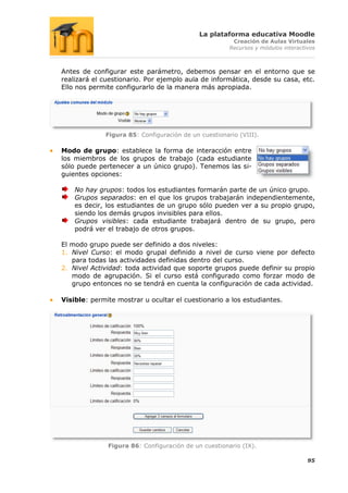 La plataforma educativa Moodle
                                                       Creación de Aulas Virtuales
                                                      Recursos y módulos interactivos



Antes de configurar este parámetro, debemos pensar en el entorno que se
realizará el cuestionario. Por ejemplo aula de informática, desde su casa, etc.
Ello nos permite configurarlo de la manera más apropiada.




             Figura 85: Configuración de un cuestionario (VIII).

Modo de grupo: establece la forma de interacción entre
los miembros de los grupos de trabajo (cada estudiante
sólo puede pertenecer a un único grupo). Tenemos las si-
guientes opciones:

    No hay grupos: todos los estudiantes formarán parte de un único grupo.
    Grupos separados: en el que los grupos trabajarán independientemente,
    es decir, los estudiantes de un grupo sólo pueden ver a su propio grupo,
    siendo los demás grupos invisibles para ellos.
    Grupos visibles: cada estudiante trabajará dentro de su grupo, pero
    podrá ver el trabajo de otros grupos.

El modo grupo puede ser definido a dos niveles:
1. Nivel Curso: el modo grupal definido a nivel de curso viene por defecto
   para todas las actividades definidas dentro del curso.
2. Nivel Actividad: toda actividad que soporte grupos puede definir su propio
   modo de agrupación. Si el curso está configurado como forzar modo de
   grupo entonces no se tendrá en cuenta la configuración de cada actividad.

Visible: permite mostrar u ocultar el cuestionario a los estudiantes.




              Figura 86: Configuración de un cuestionario (IX).

                                                                                  95
 
