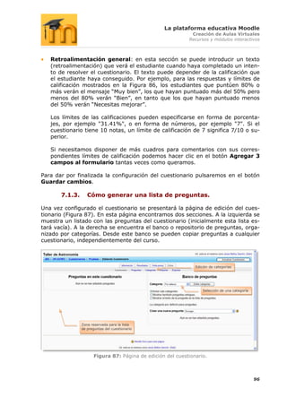 La plataforma educativa Moodle
                                                              Creación de Aulas Virtuales
                                                             Recursos y módulos interactivos



   Retroalimentación general: en esta sección se puede introducir un texto
   (retroalimentación) que verá el estudiante cuando haya completado un inten-
   to de resolver el cuestionario. El texto puede depender de la calificación que
   el estudiante haya conseguido. Por ejemplo, para las respuestas y límites de
   calificación mostrados en la Figura 86, los estudiantes que puntúen 80% o
   más verán el mensaje “Muy bien”, los que hayan puntuado más del 50% pero
   menos del 80% verán “Bien”, en tanto que los que hayan puntuado menos
   del 50% verán “Necesitas mejorar”.

   Los límites de las calificaciones pueden especificarse en forma de porcenta-
   jes, por ejemplo "31.41%", o en forma de números, por ejemplo "7". Si el
   cuestionario tiene 10 notas, un límite de calificación de 7 significa 7/10 o su-
   perior.

   Si necesitamos disponer de más cuadros para comentarios con sus corres-
   pondientes límites de calificación podemos hacer clic en el botón Agregar 3
   campos al formulario tantas veces como queramos.

Para dar por finalizada la configuración del cuestionario pulsaremos en el botón
Guardar cambios.

       7.1.3.      Cómo generar una lista de preguntas.

Una vez configurado el cuestionario se presentará la página de edición del cues-
tionario (Figura 87). En esta página encontramos dos secciones. A la izquierda se
muestra un listado con las preguntas del cuestionario (inicialmente esta lista es-
tará vacía). A la derecha se encuentra el banco o repositorio de preguntas, orga-
nizado por categorías. Desde este banco se pueden copiar preguntas a cualquier
cuestionario, independientemente del curso.



                                                                Edición de categorías




                                                                    Selección de una categoría




                Zona reservada para la lista
                de preguntas del cuestionario




                       Figura 87: Página de edición del cuestionario.



                                                                                                 96
 