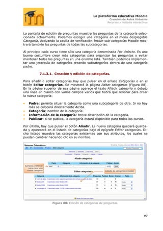 La plataforma educativa Moodle
                                                             Creación de Aulas Virtuales
                                                            Recursos y módulos interactivos



La pantalla de edición de preguntas muestra las preguntas de la categoría selec-
cionada actualmente. Podemos escoger una categoría en el menú desplegable
Categoría. Activando la casilla de verificación Incluir sub-categorías Moodle mos-
trará también las preguntas de todas las subcategorías.

Al principio cada curso tiene sólo una categoría denominada Por defecto. Es una
buena costumbre crear más categorías para organizar las preguntas y evitar
mantener todas las preguntas en una enorme lista. También podemos implemen-
tar una jerarquía de categorías creando subcategorías dentro de una categoría
padre.

               7.1.3.1. Creación y edición de categorías.

Para añadir o editar categorías hay que pulsar en el enlace Categorías o en el
botón Editar categorías. Se mostrará la página Editar categorías (Figura 88).
En la página superior de esa página aparece el texto Añadir categoría y debajo
una línea en blanco con varios campos vacíos que habrá que rellenar para crear
la nueva categoría:

    Padre: permite situar la categoría como una subcategoría de otra. Si no hay
    más se colocará directamente Arriba.
    Categoría: nombre de la categoría.
    Información de la categoría: breve descripción de la categoría.
    Publicar: si se publica, la categoría estará disponible para todos los cursos.

Por último, hay que pulsar el botón Añadir. La nueva categoría quedará guarda-
da y aparecerá en el listado de categorías bajo el epígrafe Editar categorías. Di-
cho listado muestra las categorías existentes con sus atributos, los cuales se
pueden cambiar haciendo clic en su nombre.




 Campos a rellenar
    para crear una
   nueva categoría                                        Listado de categorías creadas




                      Figura 88: Edición de categorías de preguntas.



                                                                                          97
 
