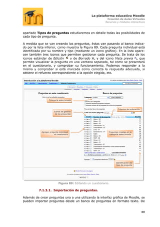 La plataforma educativa Moodle
                                                               Creación de Aulas Virtuales
                                                              Recursos y módulos interactivos



apartado Tipos de preguntas estudiaremos en detalle todas las posibilidades de
cada tipo de pregunta.

A medida que se van creando las preguntas, éstas van pasando al banco indica-
do por la lista inferior, como muestra la Figura 89. Cada pregunta individual está
identificada por su nombre y tipo (mediante un icono gráfico). En la lista apare-
cen también tres iconos que permiten gestionar cada pregunta. Se trata de los
iconos estándar de Edición      y de Borrado , y del icono Vista previa , que
permite visualizar la pregunta en una ventana separada, tal como se presentará
en el cuestionario, y comprobar su funcionamiento. Podemos responder a la
misma y comprobar si está marcada como correcta la respuesta adecuada, si
obtiene el refuerzo correspondiente a la opción elegida, etc.




                   Categoría seleccionada



                                                                         Criterios de ordenación
                        Iconos de gestión
                         de las preguntas




            Agregar pregunta individual                         Preguntas creadas en la
                        al cuestionario                          categoría seleccionada




                                                                       Identificación del
                                                                       tipo de pregunta




                             Figura 89: Editando un cuestionario.

          7.1.3.1. Importación de preguntas.

Además de crear preguntas una a una utilizando la interfaz gráfica de Moodle, se
pueden importar preguntas desde un banco de preguntas en formato texto. De


                                                                                                   99
 