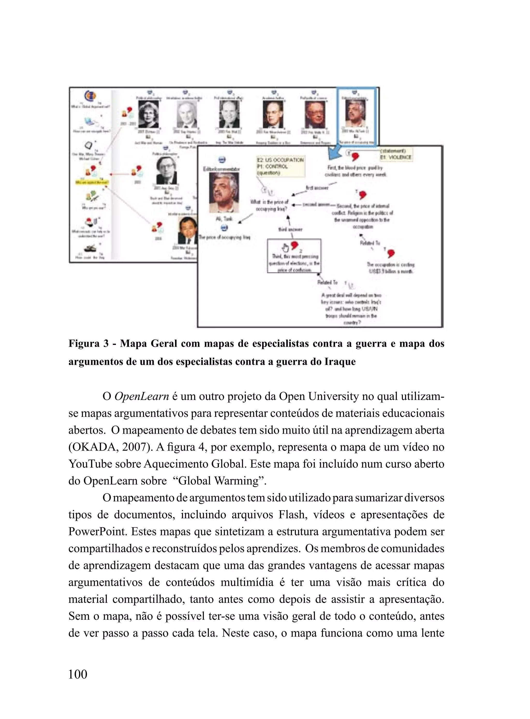 Figura 3 - Mapa Geral com mapas de especialistas contra a guerra e mapa dos
argumentos de um dos especialistas contra a guerra do Iraque


       O OpenLearn é um outro projeto da Open University no qual utilizam-
se mapas argumentativos para representar conteúdos de materiais educacionais
abertos. O mapeamento de debates tem sido muito útil na aprendizagem aberta
(OKADA, 2007). A figura 4, por exemplo, representa o mapa de um vídeo no
YouTube sobre Aquecimento Global. Este mapa foi incluído num curso aberto
do OpenLearn sobre “Global Warming”.
       O mapeamento de argumentos tem sido utilizado para sumarizar diversos
tipos de documentos, incluindo arquivos Flash, vídeos e apresentações de
PowerPoint. Estes mapas que sintetizam a estrutura argumentativa podem ser
compartilhados e reconstruídos pelos aprendizes. Os membros de comunidades
de aprendizagem destacam que uma das grandes vantagens de acessar mapas
argumentativos de conteúdos multimídia é ter uma visão mais crítica do
material compartilhado, tanto antes como depois de assistir a apresentação.
Sem o mapa, não é possível ter-se uma visão geral de todo o conteúdo, antes
de ver passo a passo cada tela. Neste caso, o mapa funciona como uma lente


100
 