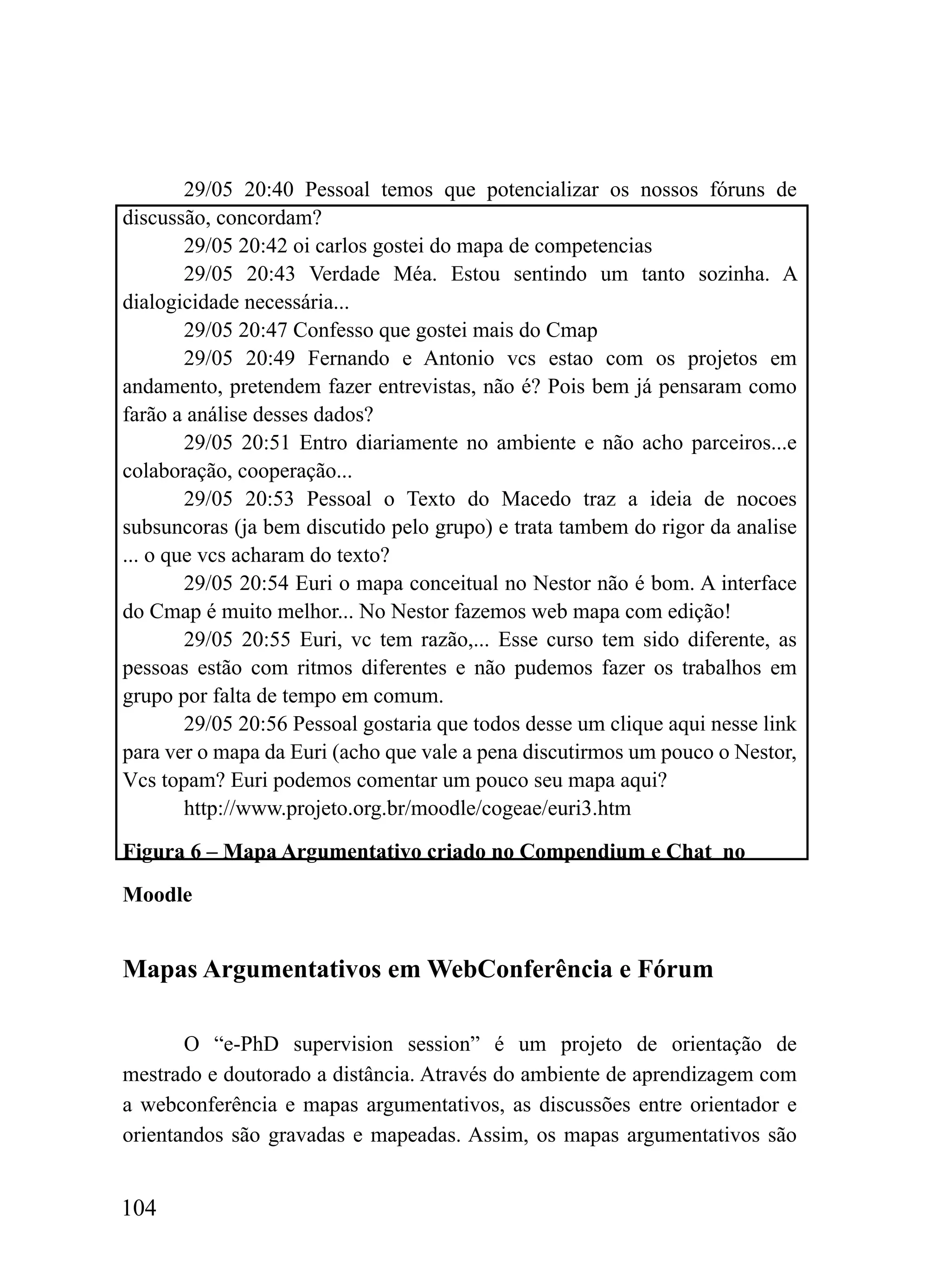 29/05 20:40 Pessoal temos que potencializar os nossos fóruns de
discussão, concordam?
        29/05 20:42 oi carlos gostei do mapa de competencias
        29/05 20:43 Verdade Méa. Estou sentindo um tanto sozinha. A
dialogicidade necessária...
        29/05 20:47 Confesso que gostei mais do Cmap
        29/05 20:49 Fernando e Antonio vcs estao com os projetos em
andamento, pretendem fazer entrevistas, não é? Pois bem já pensaram como
farão a análise desses dados?
        29/05 20:51 Entro diariamente no ambiente e não acho parceiros...e
colaboração, cooperação...
        29/05 20:53 Pessoal o Texto do Macedo traz a ideia de nocoes
subsuncoras (ja bem discutido pelo grupo) e trata tambem do rigor da analise
... o que vcs acharam do texto?
        29/05 20:54 Euri o mapa conceitual no Nestor não é bom. A interface
do Cmap é muito melhor... No Nestor fazemos web mapa com edição!
        29/05 20:55 Euri, vc tem razão,... Esse curso tem sido diferente, as
pessoas estão com ritmos diferentes e não pudemos fazer os trabalhos em
grupo por falta de tempo em comum.
        29/05 20:56 Pessoal gostaria que todos desse um clique aqui nesse link
para ver o mapa da Euri (acho que vale a pena discutirmos um pouco o Nestor,
Vcs topam? Euri podemos comentar um pouco seu mapa aqui?
        http://www.projeto.org.br/moodle/cogeae/euri3.htm

Figura 6 – Mapa Argumentativo criado no Compendium e Chat no

Moodle


Mapas Argumentativos em WebConferência e Fórum

       O “e-PhD supervision session” é um projeto de orientação de
mestrado e doutorado a distância. Através do ambiente de aprendizagem com
a webconferência e mapas argumentativos, as discussões entre orientador e
orientandos são gravadas e mapeadas. Assim, os mapas argumentativos são


104
 