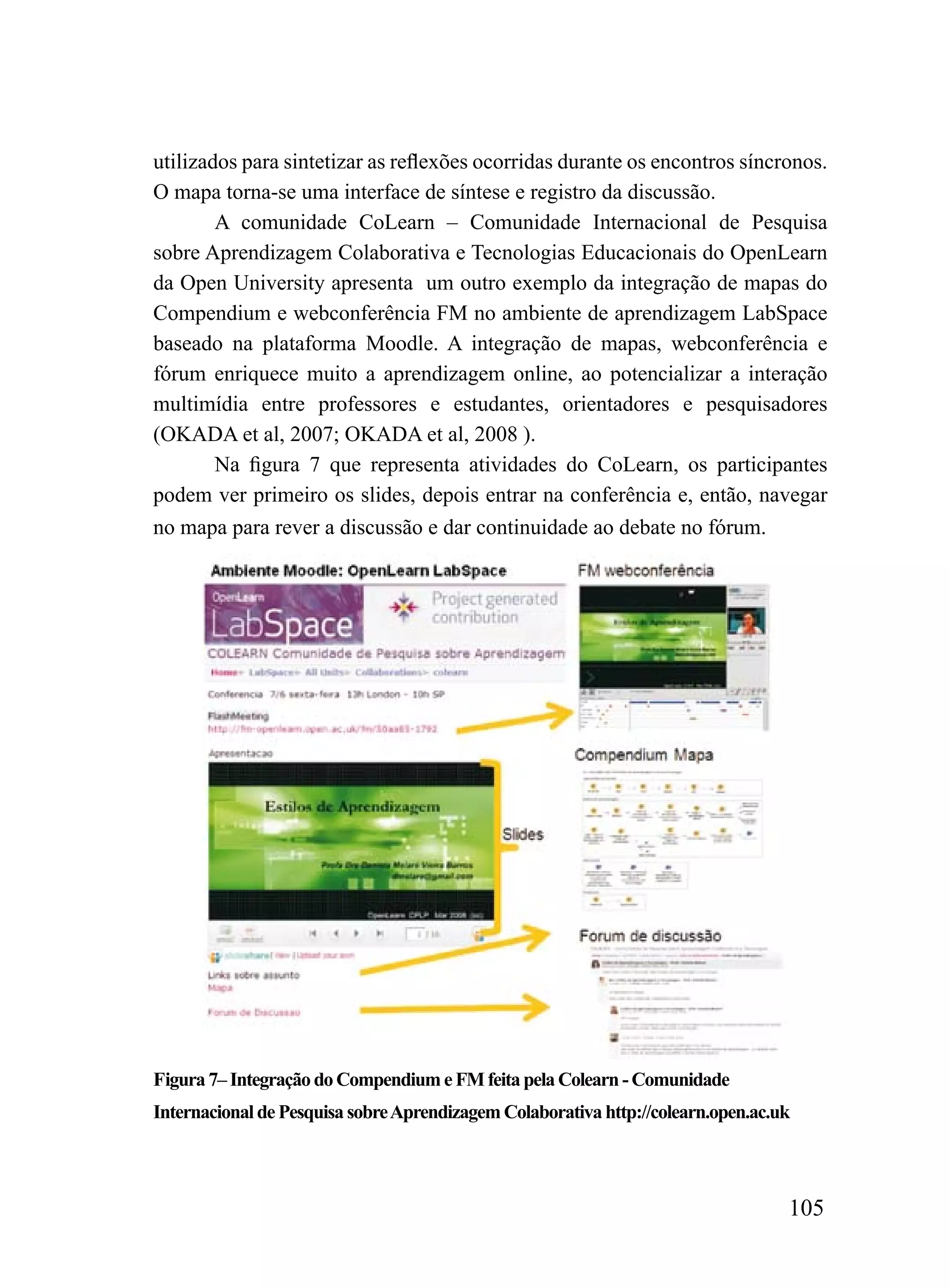 utilizados para sintetizar as reflexões ocorridas durante os encontros síncronos.
O mapa torna-se uma interface de síntese e registro da discussão.
        A comunidade CoLearn – Comunidade Internacional de Pesquisa
sobre Aprendizagem Colaborativa e Tecnologias Educacionais do OpenLearn
da Open University apresenta um outro exemplo da integração de mapas do
Compendium e webconferência FM no ambiente de aprendizagem LabSpace
baseado na plataforma Moodle. A integração de mapas, webconferência e
fórum enriquece muito a aprendizagem online, ao potencializar a interação
multimídia entre professores e estudantes, orientadores e pesquisadores
(OKADA et al, 2007; OKADA et al, 2008 ).
        Na figura 7 que representa atividades do CoLearn, os participantes
podem ver primeiro os slides, depois entrar na conferência e, então, navegar
no mapa para rever a discussão e dar continuidade ao debate no fórum.




Figura 7– Integração do Compendium e FM feita pela Colearn - Comunidade
Internacional de Pesquisa sobre Aprendizagem Colaborativa http://colearn.open.ac.uk



                                                                                  105
 