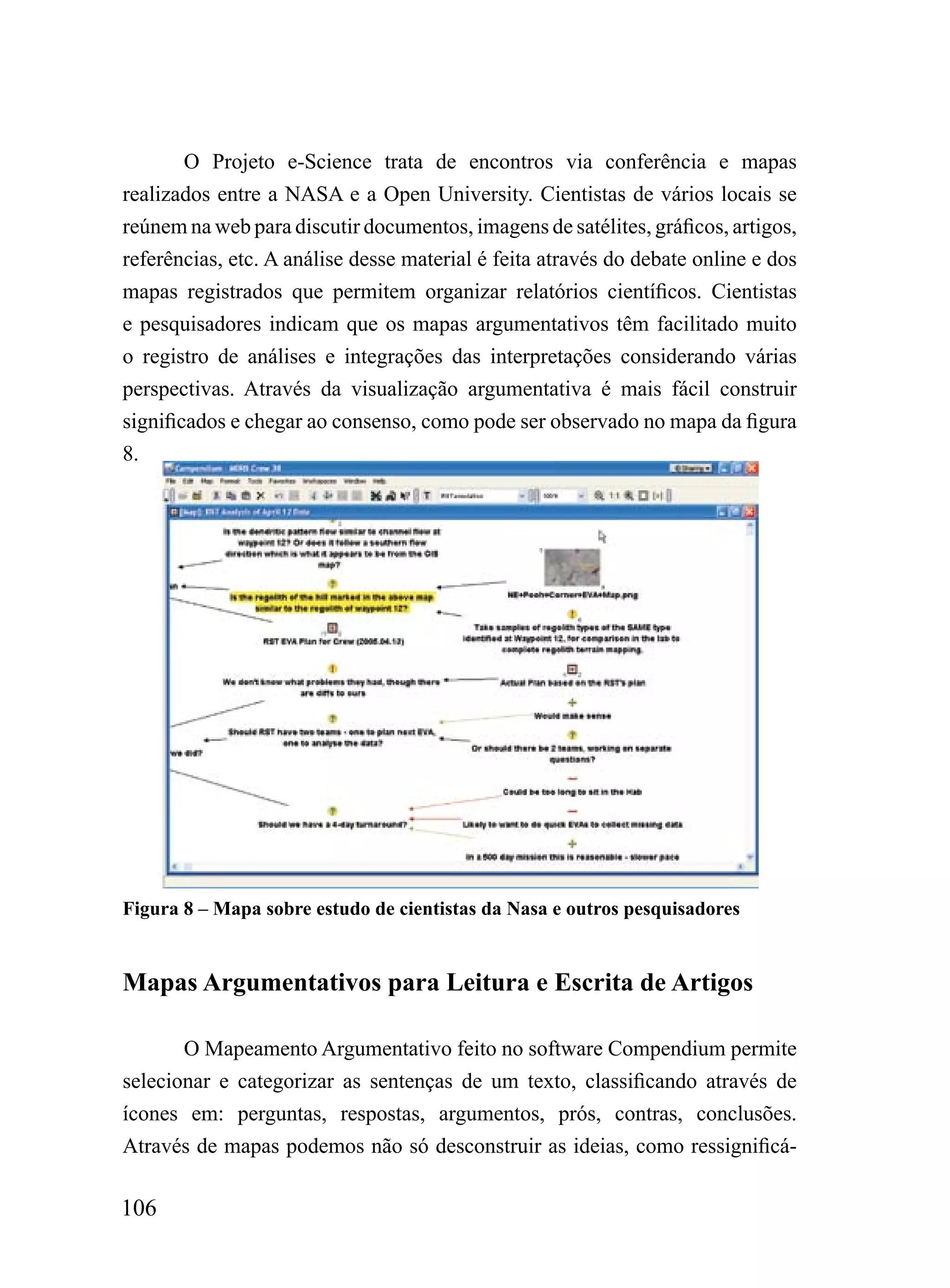 O Projeto e-Science trata de encontros via conferência e mapas
realizados entre a NASA e a Open University. Cientistas de vários locais se
reúnem na web para discutir documentos, imagens de satélites, gráficos, artigos,
referências, etc. A análise desse material é feita através do debate online e dos
mapas registrados que permitem organizar relatórios científicos. Cientistas
e pesquisadores indicam que os mapas argumentativos têm facilitado muito
o registro de análises e integrações das interpretações considerando várias
perspectivas. Através da visualização argumentativa é mais fácil construir
significados e chegar ao consenso, como pode ser observado no mapa da figura
8.




Figura 8 – Mapa sobre estudo de cientistas da Nasa e outros pesquisadores


Mapas Argumentativos para Leitura e Escrita de Artigos

       O Mapeamento Argumentativo feito no software Compendium permite
selecionar e categorizar as sentenças de um texto, classificando através de
ícones em: perguntas, respostas, argumentos, prós, contras, conclusões.
Através de mapas podemos não só desconstruir as ideias, como ressignificá-

106
 