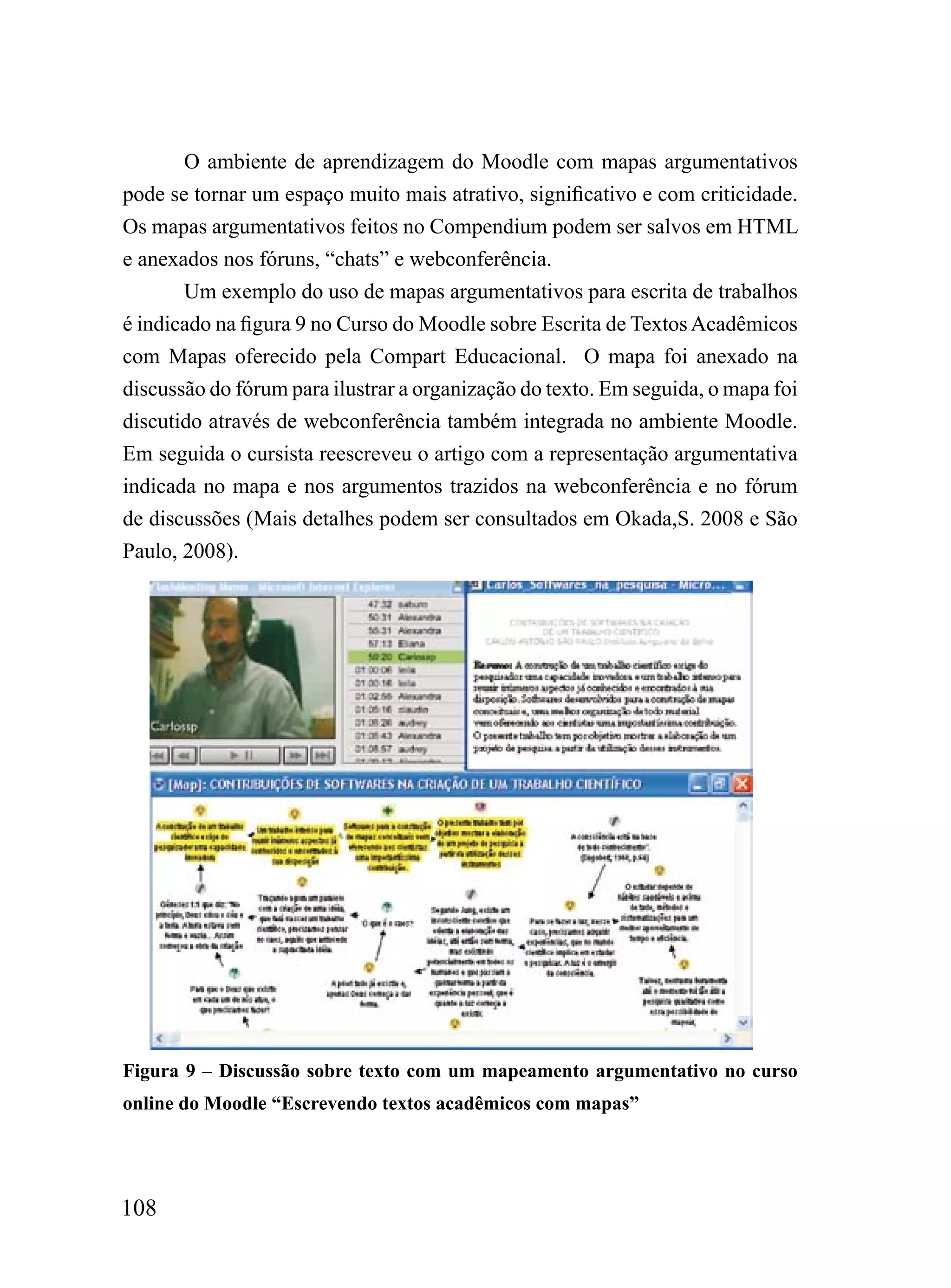 O ambiente de aprendizagem do Moodle com mapas argumentativos
pode se tornar um espaço muito mais atrativo, significativo e com criticidade.
Os mapas argumentativos feitos no Compendium podem ser salvos em HTML
e anexados nos fóruns, “chats” e webconferência.
       Um exemplo do uso de mapas argumentativos para escrita de trabalhos
é indicado na figura 9 no Curso do Moodle sobre Escrita de Textos Acadêmicos
com Mapas oferecido pela Compart Educacional. O mapa foi anexado na
discussão do fórum para ilustrar a organização do texto. Em seguida, o mapa foi
discutido através de webconferência também integrada no ambiente Moodle.
Em seguida o cursista reescreveu o artigo com a representação argumentativa
indicada no mapa e nos argumentos trazidos na webconferência e no fórum
de discussões (Mais detalhes podem ser consultados em Okada,S. 2008 e São
Paulo, 2008).




Figura 9 – Discussão sobre texto com um mapeamento argumentativo no curso
online do Moodle “Escrevendo textos acadêmicos com mapas”




108
 