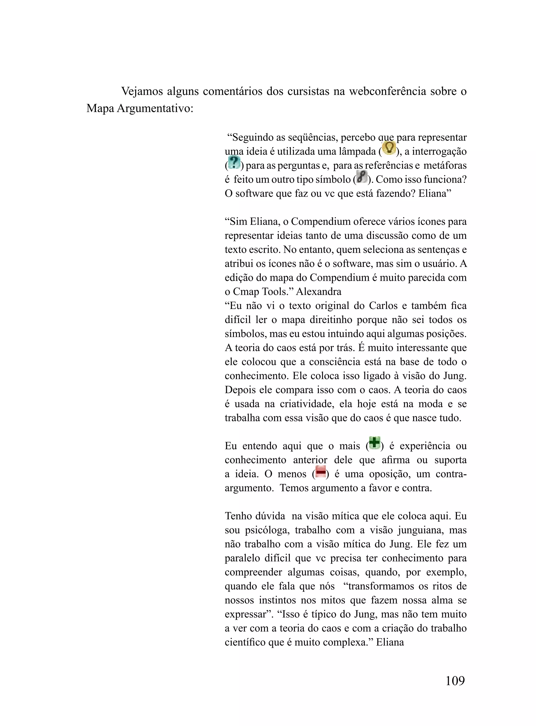 Vejamos alguns comentários dos cursistas na webconferência sobre o
Mapa Argumentativo:

                           “Seguindo as seqüências, percebo que para representar
                          uma ideia é utilizada uma lâmpada ( ), a interrogação
                          ( ) para as perguntas e, para as referências e metáforas
                          é feito um outro tipo símbolo ( ). Como isso funciona?
                          O software que faz ou vc que está fazendo? Eliana”

                          “Sim Eliana, o Compendium oferece vários ícones para
                          representar ideias tanto de uma discussão como de um
                          texto escrito. No entanto, quem seleciona as sentenças e
                          atribui os ícones não é o software, mas sim o usuário. A
                          edição do mapa do Compendium é muito parecida com
                          o Cmap Tools.” Alexandra
                          “Eu não vi o texto original do Carlos e também fica
                          difícil ler o mapa direitinho porque não sei todos os
                          símbolos, mas eu estou intuindo aqui algumas posições.
                          A teoria do caos está por trás. É muito interessante que
                          ele colocou que a consciência está na base de todo o
                          conhecimento. Ele coloca isso ligado à visão do Jung.
                          Depois ele compara isso com o caos. A teoria do caos
                          é usada na criatividade, ela hoje está na moda e se
                          trabalha com essa visão que do caos é que nasce tudo.

                          Eu entendo aqui que o mais ( ) é experiência ou
                          conhecimento anterior dele que afirma ou suporta
                          a ideia. O menos ( ) é uma oposição, um contra-
                          argumento. Temos argumento a favor e contra.

                          Tenho dúvida na visão mítica que ele coloca aqui. Eu
                          sou psicóloga, trabalho com a visão junguiana, mas
                          não trabalho com a visão mítica do Jung. Ele fez um
                          paralelo difícil que vc precisa ter conhecimento para
                          compreender algumas coisas, quando, por exemplo,
                          quando ele fala que nós “transformamos os ritos de
                          nossos instintos nos mitos que fazem nossa alma se
                          expressar”. “Isso é típico do Jung, mas não tem muito
                          a ver com a teoria do caos e com a criação do trabalho
                          científico que é muito complexa.” Eliana


                                                                            109
 