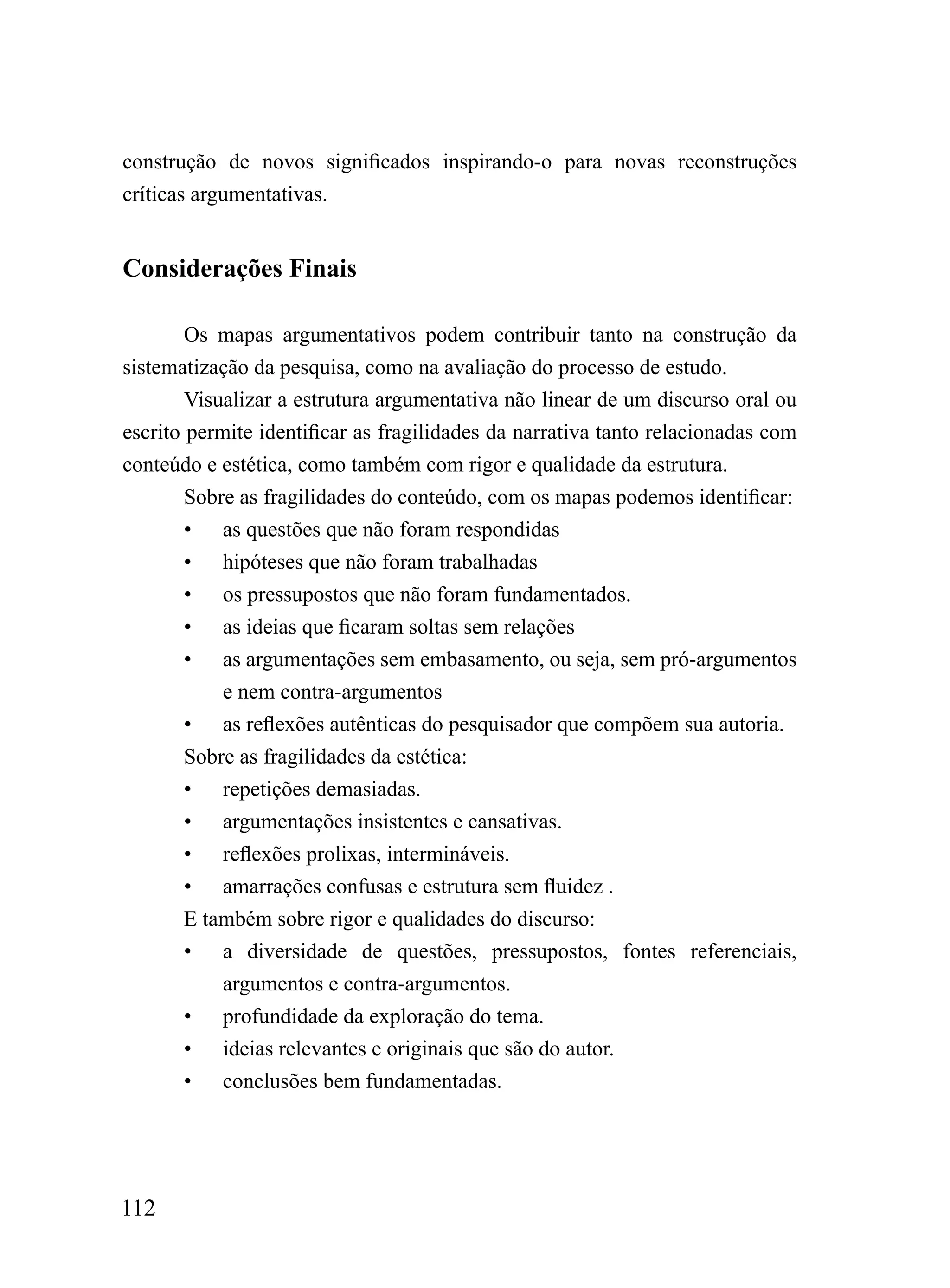 construção de novos significados inspirando-o para novas reconstruções
críticas argumentativas.


Considerações Finais

        Os mapas argumentativos podem contribuir tanto na construção da
sistematização da pesquisa, como na avaliação do processo de estudo.
        Visualizar a estrutura argumentativa não linear de um discurso oral ou
escrito permite identificar as fragilidades da narrativa tanto relacionadas com
conteúdo e estética, como também com rigor e qualidade da estrutura.
        Sobre as fragilidades do conteúdo, com os mapas podemos identificar:
        • as questões que não foram respondidas
        • hipóteses que não foram trabalhadas
        • os pressupostos que não foram fundamentados.
        • as ideias que ficaram soltas sem relações
        • as argumentações sem embasamento, ou seja, sem pró-argumentos
            e nem contra-argumentos
        • as reflexões autênticas do pesquisador que compõem sua autoria.
        Sobre as fragilidades da estética:
        • repetições demasiadas.
        • argumentações insistentes e cansativas.
        • reflexões prolixas, intermináveis.
        • amarrações confusas e estrutura sem fluidez .
        E também sobre rigor e qualidades do discurso:
        • a diversidade de questões, pressupostos, fontes referenciais,
            argumentos e contra-argumentos.
        • profundidade da exploração do tema.
        • ideias relevantes e originais que são do autor.
        • conclusões bem fundamentadas.




112
 