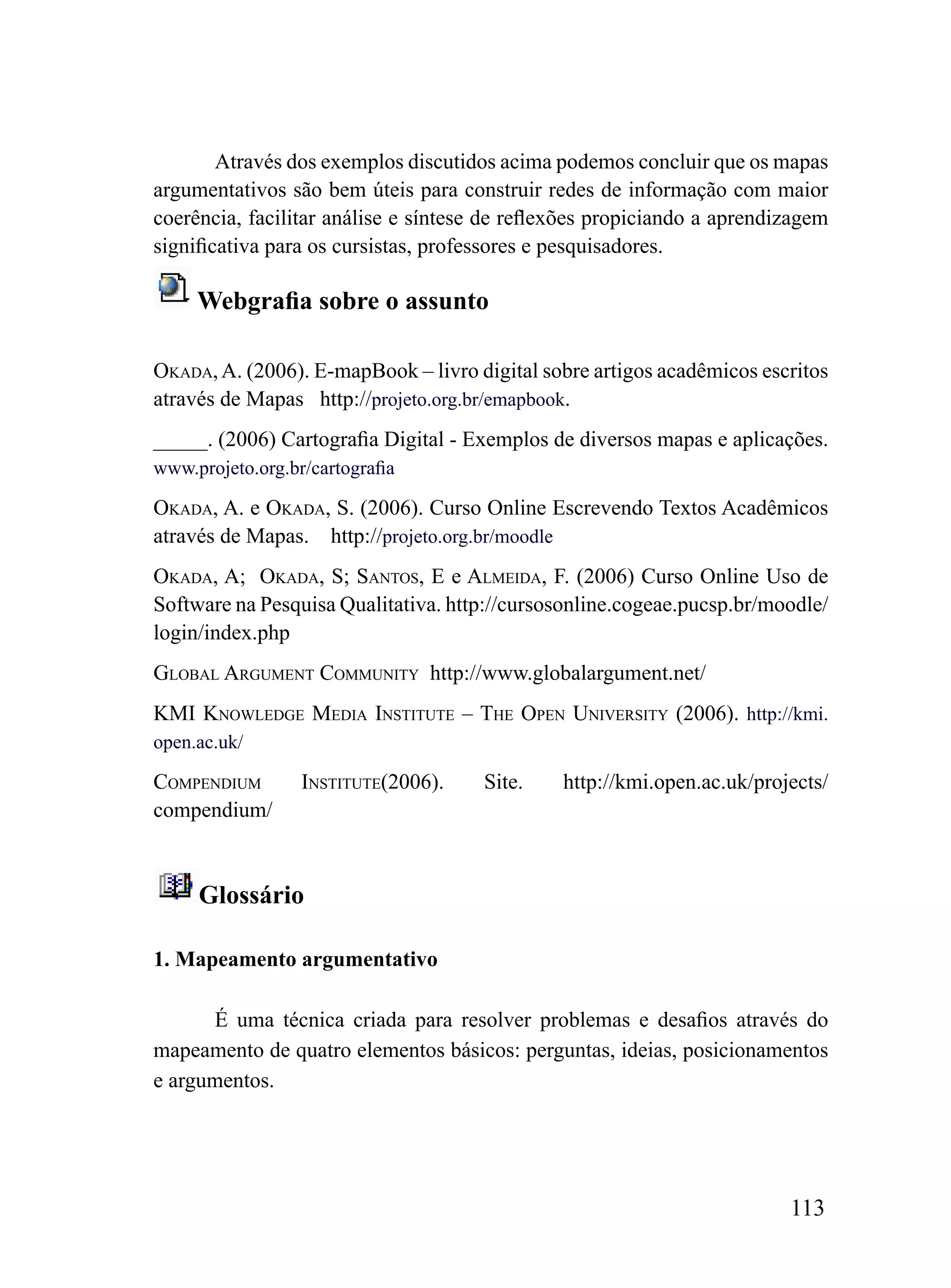 Através dos exemplos discutidos acima podemos concluir que os mapas
argumentativos são bem úteis para construir redes de informação com maior
coerência, facilitar análise e síntese de reflexões propiciando a aprendizagem
significativa para os cursistas, professores e pesquisadores.

     Webgrafia sobre o assunto

okADA, A. (2006). E-mapBook – livro digital sobre artigos acadêmicos escritos
através de Mapas http://projeto.org.br/emapbook.
_____. (2006) Cartografia Digital - Exemplos de diversos mapas e aplicações.
www.projeto.org.br/cartografia

okADA, A. e okADA, S. (2006). Curso Online Escrevendo Textos Acadêmicos
através de Mapas. http://projeto.org.br/moodle
okADA, A; okADA, S; SANToS, E e ALmEiDA, F. (2006) Curso Online Uso de
Software na Pesquisa Qualitativa. http://cursosonline.cogeae.pucsp.br/moodle/
login/index.php
GLoBAL ArGumENT CommuNiTy http://www.globalargument.net/
kmi kNowLEDGE mEDiA iNSTiTuTE – ThE oPEN uNiVErSiTy (2006). http://kmi.
open.ac.uk/

ComPENDium        iNSTiTuTE(2006).    Site.    http://kmi.open.ac.uk/projects/
compendium/



     Glossário

1. Mapeamento argumentativo

      É uma técnica criada para resolver problemas e desafios através do
mapeamento de quatro elementos básicos: perguntas, ideias, posicionamentos
e argumentos.




                                                                         113
 