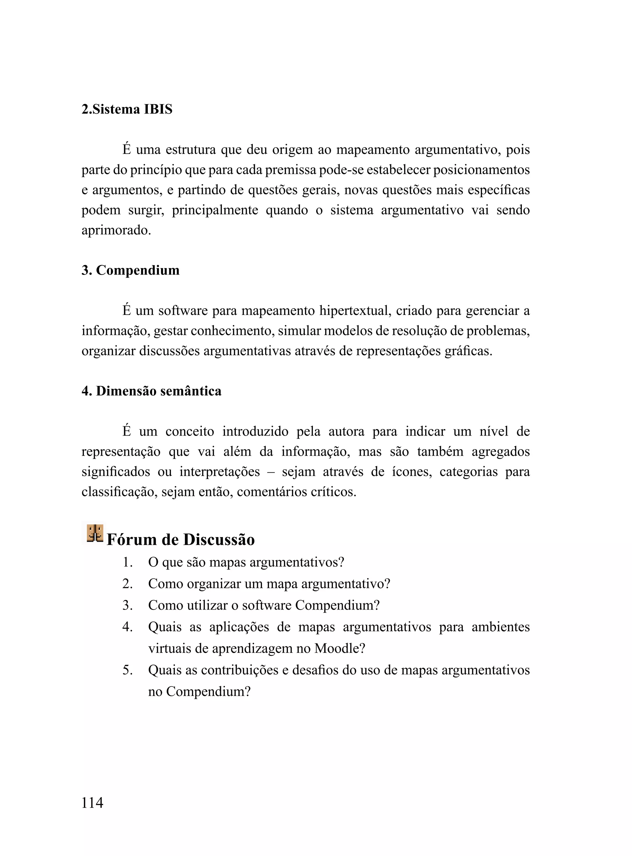 2.Sistema IBIS

       É uma estrutura que deu origem ao mapeamento argumentativo, pois
parte do princípio que para cada premissa pode-se estabelecer posicionamentos
e argumentos, e partindo de questões gerais, novas questões mais específicas
podem surgir, principalmente quando o sistema argumentativo vai sendo
aprimorado.

3. Compendium

       É um software para mapeamento hipertextual, criado para gerenciar a
informação, gestar conhecimento, simular modelos de resolução de problemas,
organizar discussões argumentativas através de representações gráficas.

4. Dimensão semântica

        É um conceito introduzido pela autora para indicar um nível de
representação que vai além da informação, mas são também agregados
significados ou interpretações – sejam através de ícones, categorias para
classificação, sejam então, comentários críticos.


      Fórum de Discussão
       1.   O que são mapas argumentativos?
       2.   Como organizar um mapa argumentativo?
       3.   Como utilizar o software Compendium?
       4.   Quais as aplicações de mapas argumentativos para ambientes
            virtuais de aprendizagem no Moodle?
       5.   Quais as contribuições e desafios do uso de mapas argumentativos
            no Compendium?




114
 