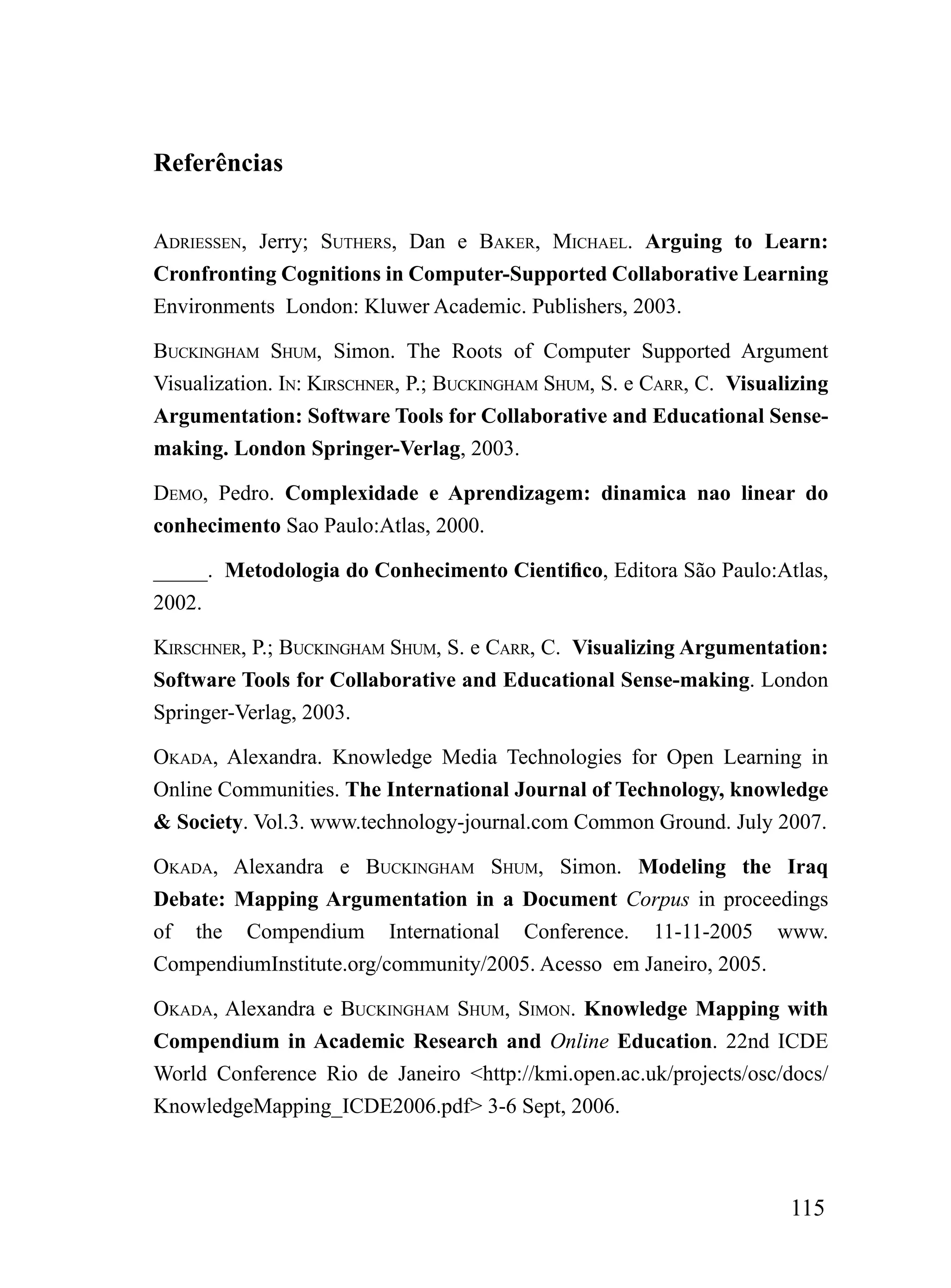 Referências

ADriESSEN, Jerry; SuThErS, Dan e BAkEr, miChAEL. Arguing to Learn:
Cronfronting Cognitions in Computer-Supported Collaborative Learning
Environments London: Kluwer Academic. Publishers, 2003.

BuCkiNGhAm Shum, Simon. The Roots of Computer Supported Argument
Visualization. iN: kirSChNEr, P.; BuCkiNGhAm Shum, S. e CArr, C. Visualizing
Argumentation: Software Tools for Collaborative and Educational Sense-
making. London Springer-Verlag, 2003.

DEmo, Pedro. Complexidade e Aprendizagem: dinamica nao linear do
conhecimento Sao Paulo:Atlas, 2000.

_____. Metodologia do Conhecimento Cientifico, Editora São Paulo:Atlas,
2002.

kirSChNEr, P.; BuCkiNGhAm Shum, S. e CArr, C. Visualizing Argumentation:
Software Tools for Collaborative and Educational Sense-making. London
Springer-Verlag, 2003.

okADA, Alexandra. Knowledge Media Technologies for Open Learning in
Online Communities. The International Journal of Technology, knowledge
& Society. Vol.3. www.technology-journal.com Common Ground. July 2007.

okADA, Alexandra e BuCkiNGhAm Shum, Simon. Modeling the Iraq
Debate: Mapping Argumentation in a Document Corpus in proceedings
of the Compendium International Conference. 11-11-2005 www.
CompendiumInstitute.org/community/2005. Acesso em Janeiro, 2005.

okADA, Alexandra e BuCkiNGhAm Shum, SimoN. Knowledge Mapping with
Compendium in Academic Research and Online Education. 22nd ICDE
World Conference Rio de Janeiro <http://kmi.open.ac.uk/projects/osc/docs/
KnowledgeMapping_ICDE2006.pdf> 3-6 Sept, 2006.



                                                                       115
 