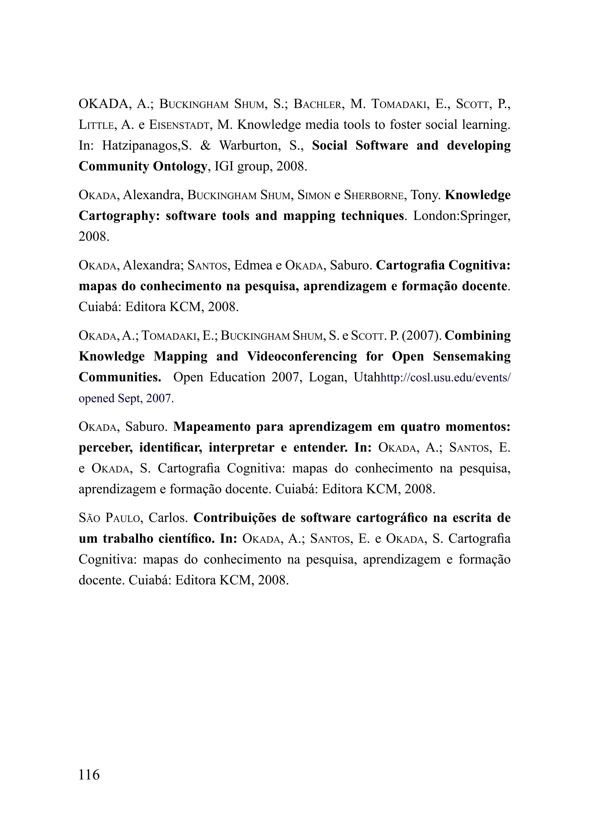 okADA, A.; BuCkiNGhAm Shum, S.; BAChLEr, m. TomADAki, E., SCoTT, P.,
LiTTLE, A. e EiSENSTADT, M. Knowledge media tools to foster social learning.
In: Hatzipanagos,S. & Warburton, S., Social Software and developing
Community Ontology, IGI group, 2008.

okADA, Alexandra, BuCkiNGhAm Shum, SimoN e ShErBorNE, Tony. Knowledge
Cartography: software tools and mapping techniques. London:Springer,
2008.

okADA, Alexandra; SANToS, Edmea e okADA, Saburo. Cartografia Cognitiva:
mapas do conhecimento na pesquisa, aprendizagem e formação docente.
Cuiabá: Editora KCM, 2008.

okADA, A.; TomADAki, E.; BuCkiNGhAm Shum, S. e SCoTT. P. (2007). Combining
Knowledge Mapping and Videoconferencing for Open Sensemaking
Communities. Open Education 2007, Logan, Utahhttp://cosl.usu.edu/events/
opened Sept, 2007.

okADA, Saburo. Mapeamento para aprendizagem em quatro momentos:
perceber, identificar, interpretar e entender. In: okADA, A.; SANToS, E.
e okADA, S. Cartografia Cognitiva: mapas do conhecimento na pesquisa,
aprendizagem e formação docente. Cuiabá: Editora KCM, 2008.

SÃo PAuLo, Carlos. Contribuições de software cartográfico na escrita de
um trabalho científico. In: okADA, A.; SANToS, E. e okADA, S. Cartografia
Cognitiva: mapas do conhecimento na pesquisa, aprendizagem e formação
docente. Cuiabá: Editora KCM, 2008.




116
 