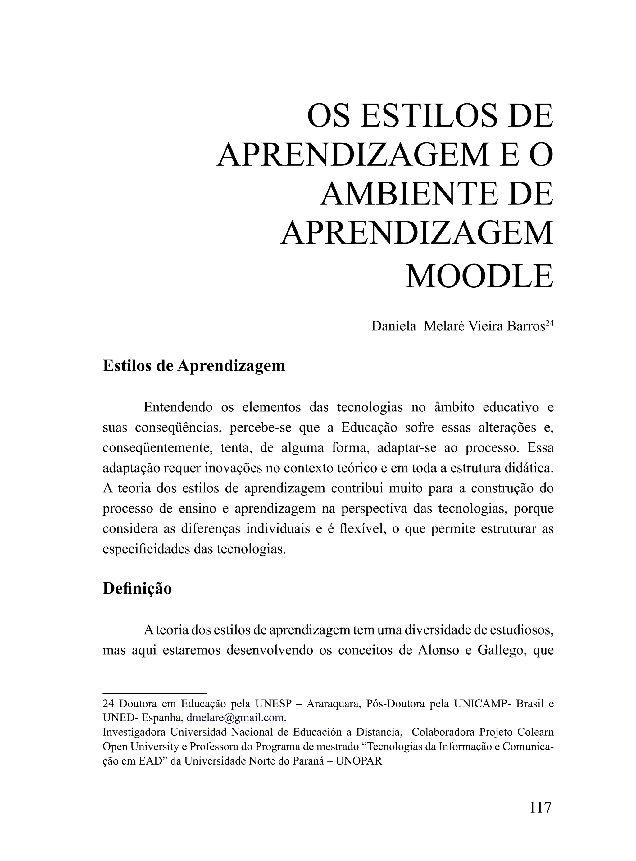oS ESTiLoS DE
                      APrENDiZAGEm E o
                           AmBiENTE DE
                         APrENDiZAGEm
                               mooDLE
                                                      Daniela Melaré Vieira Barros24

Estilos de Aprendizagem

       Entendendo os elementos das tecnologias no âmbito educativo e
suas conseqüências, percebe-se que a Educação sofre essas alterações e,
conseqüentemente, tenta, de alguma forma, adaptar-se ao processo. Essa
adaptação requer inovações no contexto teórico e em toda a estrutura didática.
A teoria dos estilos de aprendizagem contribui muito para a construção do
processo de ensino e aprendizagem na perspectiva das tecnologias, porque
considera as diferenças individuais e é flexível, o que permite estruturar as
especificidades das tecnologias.

Definição

      A teoria dos estilos de aprendizagem tem uma diversidade de estudiosos,
mas aqui estaremos desenvolvendo os conceitos de Alonso e Gallego, que


24 Doutora em Educação pela UNESP – Araraquara, Pós-Doutora pela UNICAMP- Brasil e
UNED- Espanha, dmelare@gmail.com.
Investigadora Universidad Nacional de Educación a Distancia, Colaboradora Projeto Colearn
Open University e Professora do Programa de mestrado “Tecnologias da Informação e Comunica-
ção em EAD” da Universidade Norte do Paraná – UNOPAR



                                                                                     117
 
