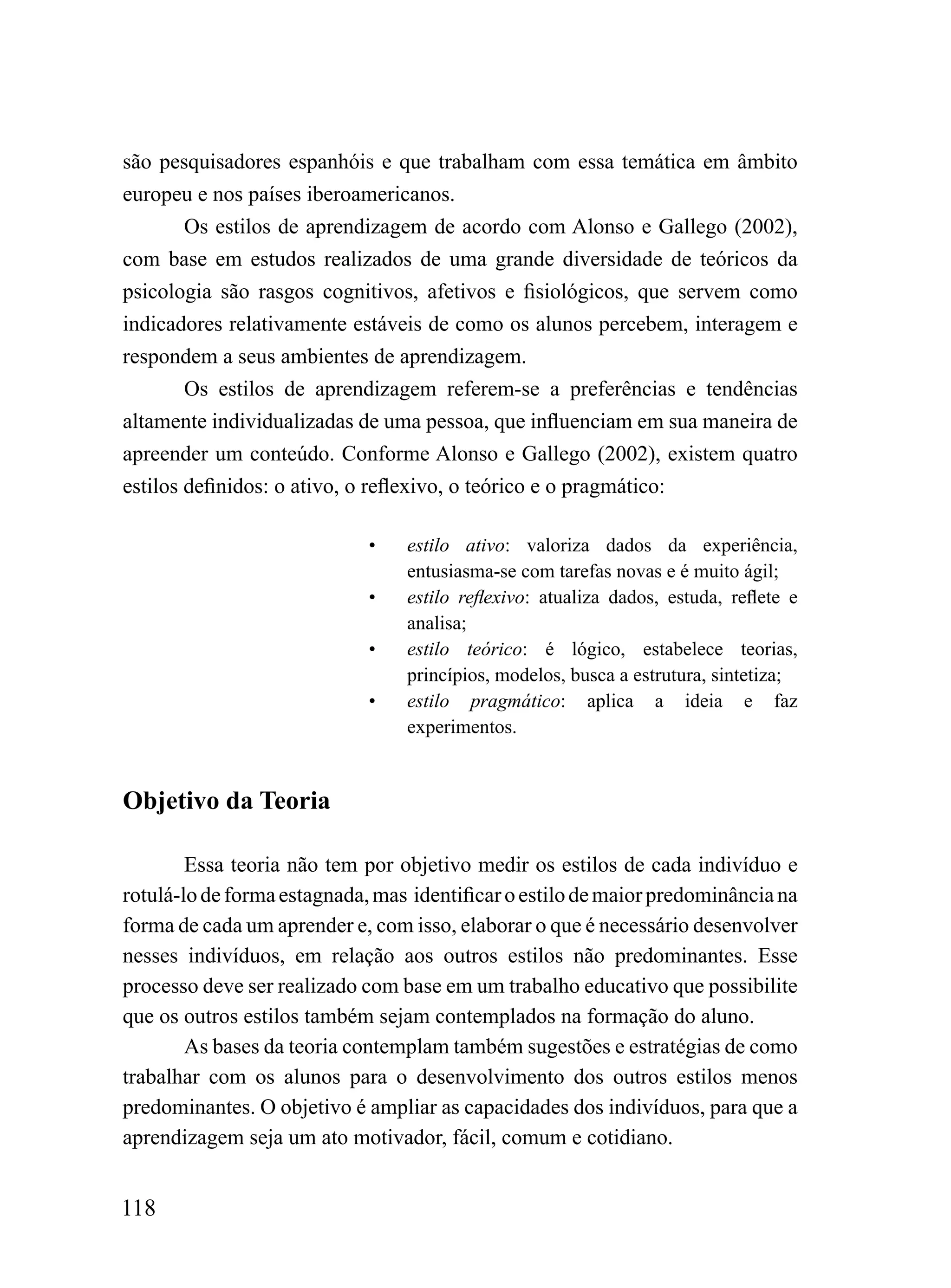 são pesquisadores espanhóis e que trabalham com essa temática em âmbito
europeu e nos países iberoamericanos.
        Os estilos de aprendizagem de acordo com Alonso e Gallego (2002),
com base em estudos realizados de uma grande diversidade de teóricos da
psicologia são rasgos cognitivos, afetivos e fisiológicos, que servem como
indicadores relativamente estáveis de como os alunos percebem, interagem e
respondem a seus ambientes de aprendizagem.
        Os estilos de aprendizagem referem-se a preferências e tendências
altamente individualizadas de uma pessoa, que influenciam em sua maneira de
apreender um conteúdo. Conforme Alonso e Gallego (2002), existem quatro
estilos definidos: o ativo, o reflexivo, o teórico e o pragmático:

                             •   estilo ativo: valoriza dados da experiência,
                                 entusiasma-se com tarefas novas e é muito ágil;
                             •   estilo reflexivo: atualiza dados, estuda, reflete e
                                 analisa;
                             •   estilo teórico: é lógico, estabelece teorias,
                                 princípios, modelos, busca a estrutura, sintetiza;
                             •   estilo pragmático: aplica a ideia e faz
                                 experimentos.


Objetivo da Teoria

        Essa teoria não tem por objetivo medir os estilos de cada indivíduo e
rotulá-lo de forma estagnada, mas identificar o estilo de maior predominância na
forma de cada um aprender e, com isso, elaborar o que é necessário desenvolver
nesses indivíduos, em relação aos outros estilos não predominantes. Esse
processo deve ser realizado com base em um trabalho educativo que possibilite
que os outros estilos também sejam contemplados na formação do aluno.
        As bases da teoria contemplam também sugestões e estratégias de como
trabalhar com os alunos para o desenvolvimento dos outros estilos menos
predominantes. O objetivo é ampliar as capacidades dos indivíduos, para que a
aprendizagem seja um ato motivador, fácil, comum e cotidiano.


118
 