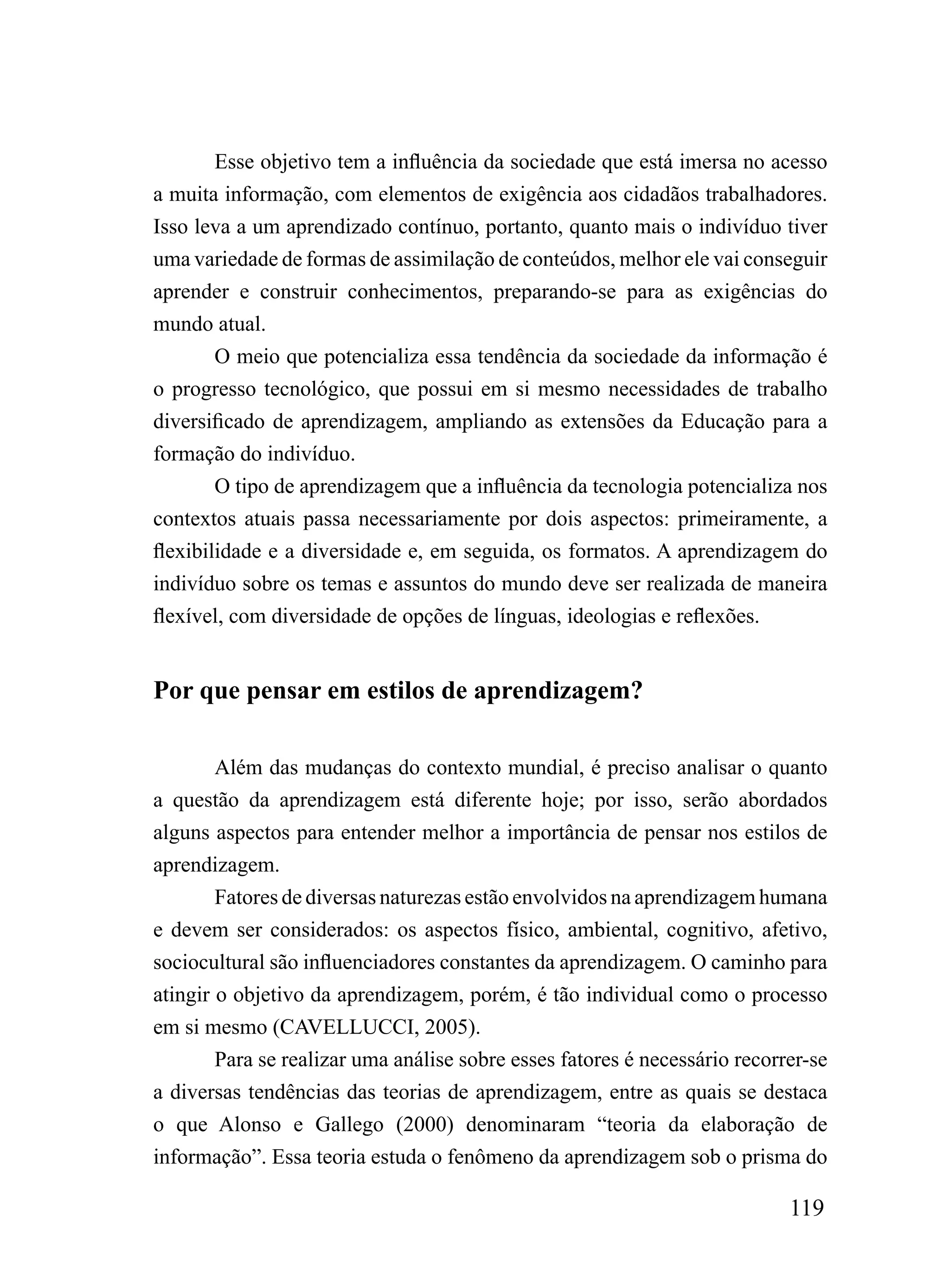 Esse objetivo tem a influência da sociedade que está imersa no acesso
a muita informação, com elementos de exigência aos cidadãos trabalhadores.
Isso leva a um aprendizado contínuo, portanto, quanto mais o indivíduo tiver
uma variedade de formas de assimilação de conteúdos, melhor ele vai conseguir
aprender e construir conhecimentos, preparando-se para as exigências do
mundo atual.
        O meio que potencializa essa tendência da sociedade da informação é
o progresso tecnológico, que possui em si mesmo necessidades de trabalho
diversificado de aprendizagem, ampliando as extensões da Educação para a
formação do indivíduo.
        O tipo de aprendizagem que a influência da tecnologia potencializa nos
contextos atuais passa necessariamente por dois aspectos: primeiramente, a
flexibilidade e a diversidade e, em seguida, os formatos. A aprendizagem do
indivíduo sobre os temas e assuntos do mundo deve ser realizada de maneira
flexível, com diversidade de opções de línguas, ideologias e reflexões.


Por que pensar em estilos de aprendizagem?

        Além das mudanças do contexto mundial, é preciso analisar o quanto
a questão da aprendizagem está diferente hoje; por isso, serão abordados
alguns aspectos para entender melhor a importância de pensar nos estilos de
aprendizagem.
        Fatores de diversas naturezas estão envolvidos na aprendizagem humana
e devem ser considerados: os aspectos físico, ambiental, cognitivo, afetivo,
sociocultural são influenciadores constantes da aprendizagem. O caminho para
atingir o objetivo da aprendizagem, porém, é tão individual como o processo
em si mesmo (CAVELLUCCI, 2005).
        Para se realizar uma análise sobre esses fatores é necessário recorrer-se
a diversas tendências das teorias de aprendizagem, entre as quais se destaca
o que Alonso e Gallego (2000) denominaram “teoria da elaboração de
informação”. Essa teoria estuda o fenômeno da aprendizagem sob o prisma do

                                                                            119
 