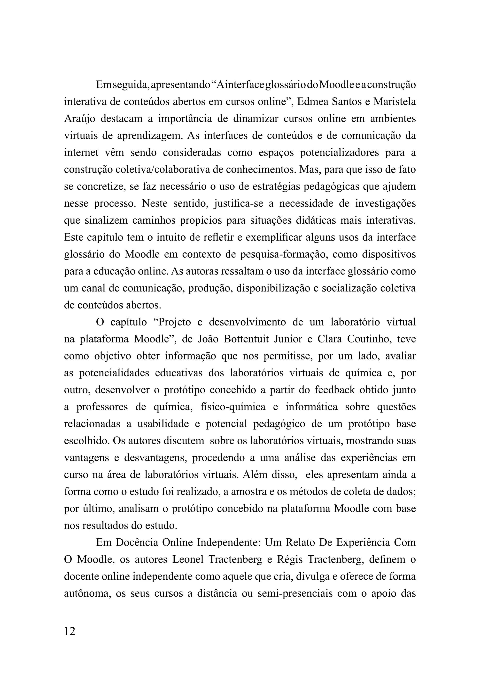 Em seguida, apresentando “Ainterface glossário do Moodle e a construção
interativa de conteúdos abertos em cursos online”, Edmea Santos e Maristela
Araújo destacam a importância de dinamizar cursos online em ambientes
virtuais de aprendizagem. As interfaces de conteúdos e de comunicação da
internet vêm sendo consideradas como espaços potencializadores para a
construção coletiva/colaborativa de conhecimentos. Mas, para que isso de fato
se concretize, se faz necessário o uso de estratégias pedagógicas que ajudem
nesse processo. Neste sentido, justifica-se a necessidade de investigações
que sinalizem caminhos propícios para situações didáticas mais interativas.
Este capítulo tem o intuito de refletir e exemplificar alguns usos da interface
glossário do Moodle em contexto de pesquisa-formação, como dispositivos
para a educação online. As autoras ressaltam o uso da interface glossário como
um canal de comunicação, produção, disponibilização e socialização coletiva
de conteúdos abertos.
        O capítulo “Projeto e desenvolvimento de um laboratório virtual
na plataforma Moodle”, de João Bottentuit Junior e Clara Coutinho, teve
como objetivo obter informação que nos permitisse, por um lado, avaliar
as potencialidades educativas dos laboratórios virtuais de química e, por
outro, desenvolver o protótipo concebido a partir do feedback obtido junto
a professores de química, físico-química e informática sobre questões
relacionadas a usabilidade e potencial pedagógico de um protótipo base
escolhido. Os autores discutem sobre os laboratórios virtuais, mostrando suas
vantagens e desvantagens, procedendo a uma análise das experiências em
curso na área de laboratórios virtuais. Além disso, eles apresentam ainda a
forma como o estudo foi realizado, a amostra e os métodos de coleta de dados;
por último, analisam o protótipo concebido na plataforma Moodle com base
nos resultados do estudo.
        Em Docência Online Independente: Um Relato De Experiência Com
O Moodle, os autores Leonel Tractenberg e Régis Tractenberg, definem o
docente online independente como aquele que cria, divulga e oferece de forma
autônoma, os seus cursos a distância ou semi-presenciais com o apoio das


12
 