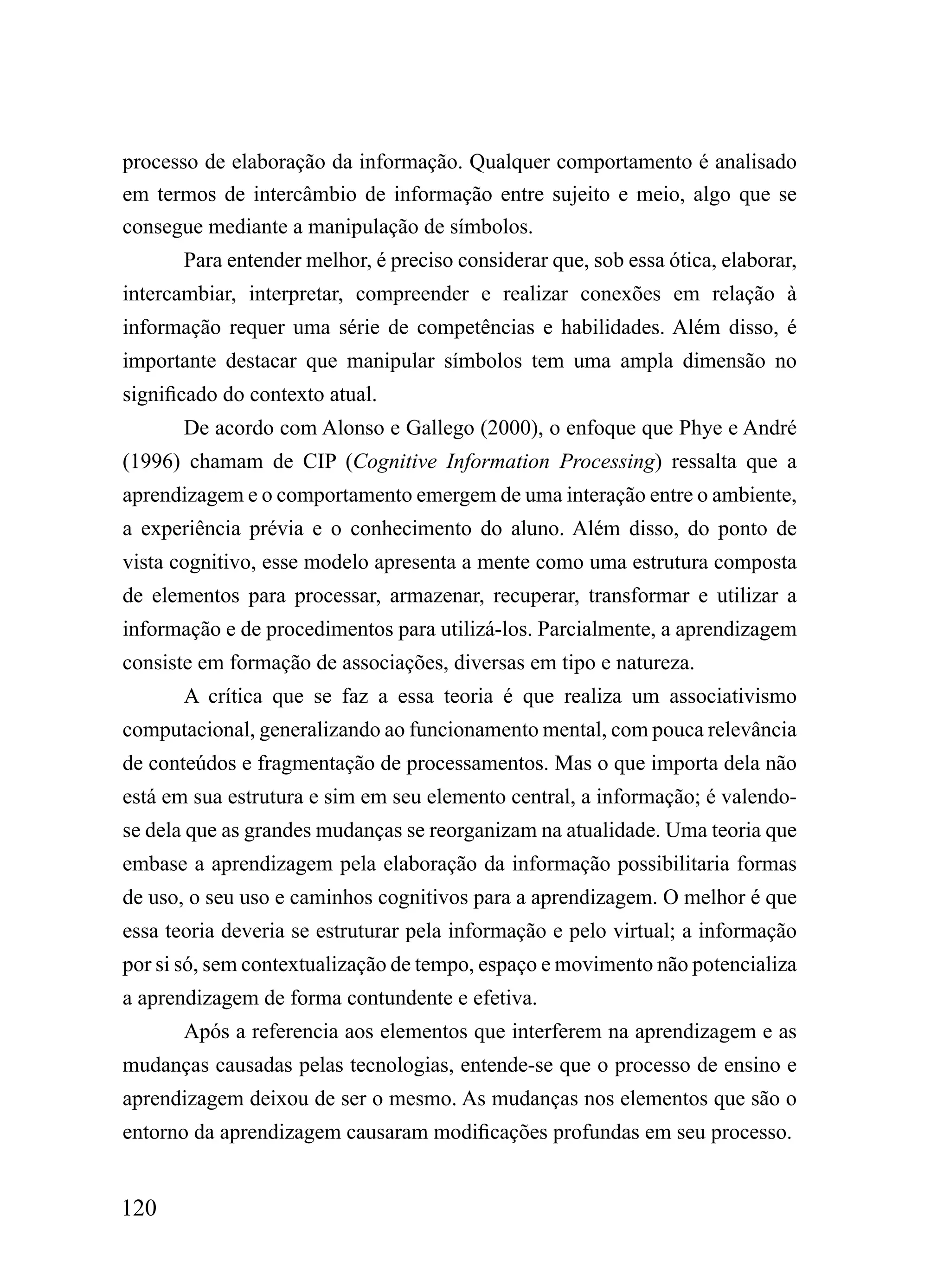 processo de elaboração da informação. Qualquer comportamento é analisado
em termos de intercâmbio de informação entre sujeito e meio, algo que se
consegue mediante a manipulação de símbolos.
       Para entender melhor, é preciso considerar que, sob essa ótica, elaborar,
intercambiar, interpretar, compreender e realizar conexões em relação à
informação requer uma série de competências e habilidades. Além disso, é
importante destacar que manipular símbolos tem uma ampla dimensão no
significado do contexto atual.
       De acordo com Alonso e Gallego (2000), o enfoque que Phye e André
(1996) chamam de CIP (Cognitive Information Processing) ressalta que a
aprendizagem e o comportamento emergem de uma interação entre o ambiente,
a experiência prévia e o conhecimento do aluno. Além disso, do ponto de
vista cognitivo, esse modelo apresenta a mente como uma estrutura composta
de elementos para processar, armazenar, recuperar, transformar e utilizar a
informação e de procedimentos para utilizá-los. Parcialmente, a aprendizagem
consiste em formação de associações, diversas em tipo e natureza.
       A crítica que se faz a essa teoria é que realiza um associativismo
computacional, generalizando ao funcionamento mental, com pouca relevância
de conteúdos e fragmentação de processamentos. Mas o que importa dela não
está em sua estrutura e sim em seu elemento central, a informação; é valendo-
se dela que as grandes mudanças se reorganizam na atualidade. Uma teoria que
embase a aprendizagem pela elaboração da informação possibilitaria formas
de uso, o seu uso e caminhos cognitivos para a aprendizagem. O melhor é que
essa teoria deveria se estruturar pela informação e pelo virtual; a informação
por si só, sem contextualização de tempo, espaço e movimento não potencializa
a aprendizagem de forma contundente e efetiva.
       Após a referencia aos elementos que interferem na aprendizagem e as
mudanças causadas pelas tecnologias, entende-se que o processo de ensino e
aprendizagem deixou de ser o mesmo. As mudanças nos elementos que são o
entorno da aprendizagem causaram modificações profundas em seu processo.


120
 