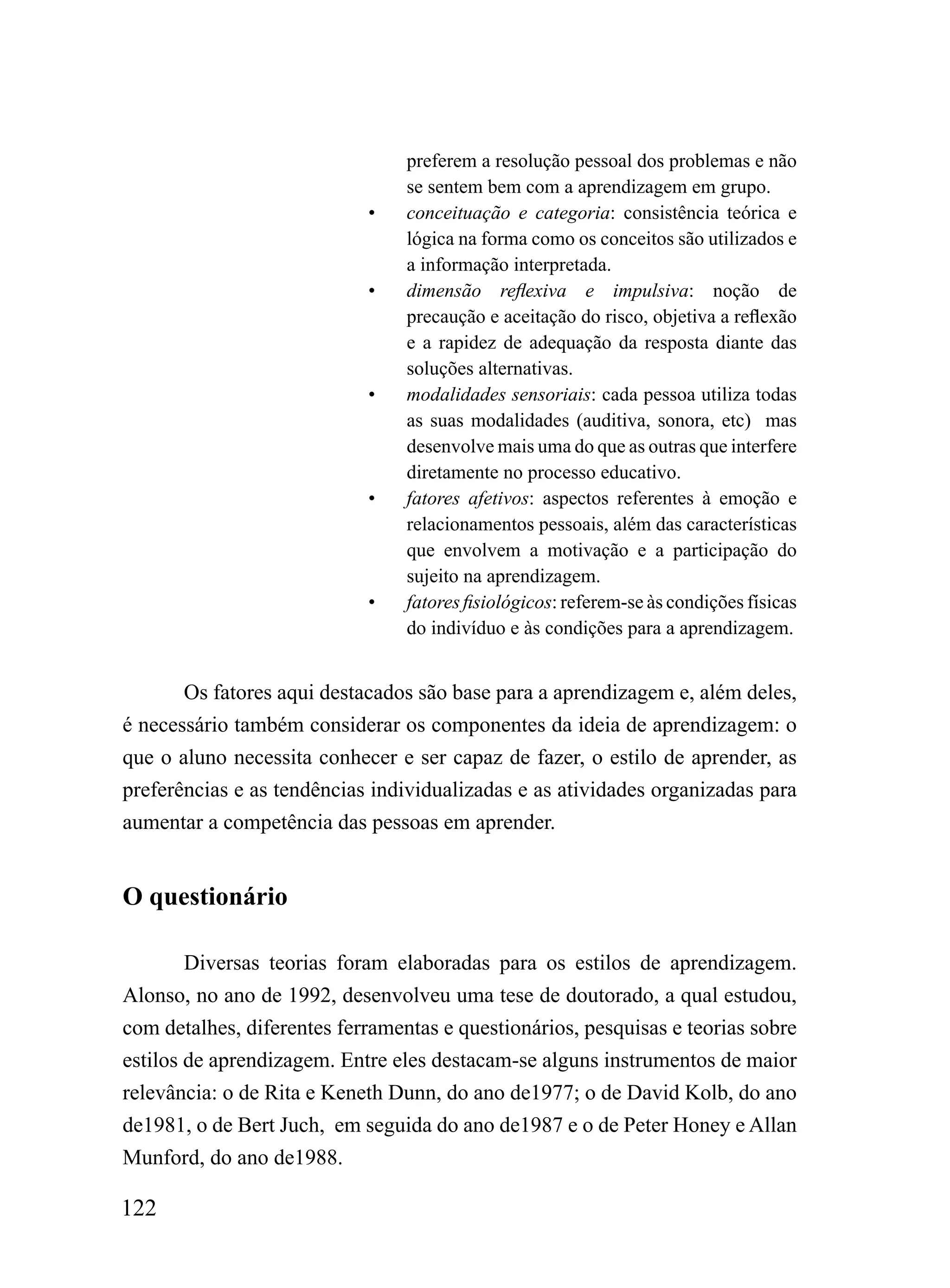 preferem a resolução pessoal dos problemas e não
                                 se sentem bem com a aprendizagem em grupo.
                            •    conceituação e categoria: consistência teórica e
                                 lógica na forma como os conceitos são utilizados e
                                 a informação interpretada.
                            •    dimensão reflexiva e impulsiva: noção de
                                 precaução e aceitação do risco, objetiva a reflexão
                                 e a rapidez de adequação da resposta diante das
                                 soluções alternativas.
                            •    modalidades sensoriais: cada pessoa utiliza todas
                                 as suas modalidades (auditiva, sonora, etc) mas
                                 desenvolve mais uma do que as outras que interfere
                                 diretamente no processo educativo.
                            •    fatores afetivos: aspectos referentes à emoção e
                                 relacionamentos pessoais, além das características
                                 que envolvem a motivação e a participação do
                                 sujeito na aprendizagem.
                            •    fatores fisiológicos: referem-se às condições físicas
                                 do indivíduo e às condições para a aprendizagem.


       Os fatores aqui destacados são base para a aprendizagem e, além deles,
é necessário também considerar os componentes da ideia de aprendizagem: o
que o aluno necessita conhecer e ser capaz de fazer, o estilo de aprender, as
preferências e as tendências individualizadas e as atividades organizadas para
aumentar a competência das pessoas em aprender.


O questionário

        Diversas teorias foram elaboradas para os estilos de aprendizagem.
Alonso, no ano de 1992, desenvolveu uma tese de doutorado, a qual estudou,
com detalhes, diferentes ferramentas e questionários, pesquisas e teorias sobre
estilos de aprendizagem. Entre eles destacam-se alguns instrumentos de maior
relevância: o de Rita e Keneth Dunn, do ano de1977; o de David Kolb, do ano
de1981, o de Bert Juch, em seguida do ano de1987 e o de Peter Honey e Allan
Munford, do ano de1988.

122
 