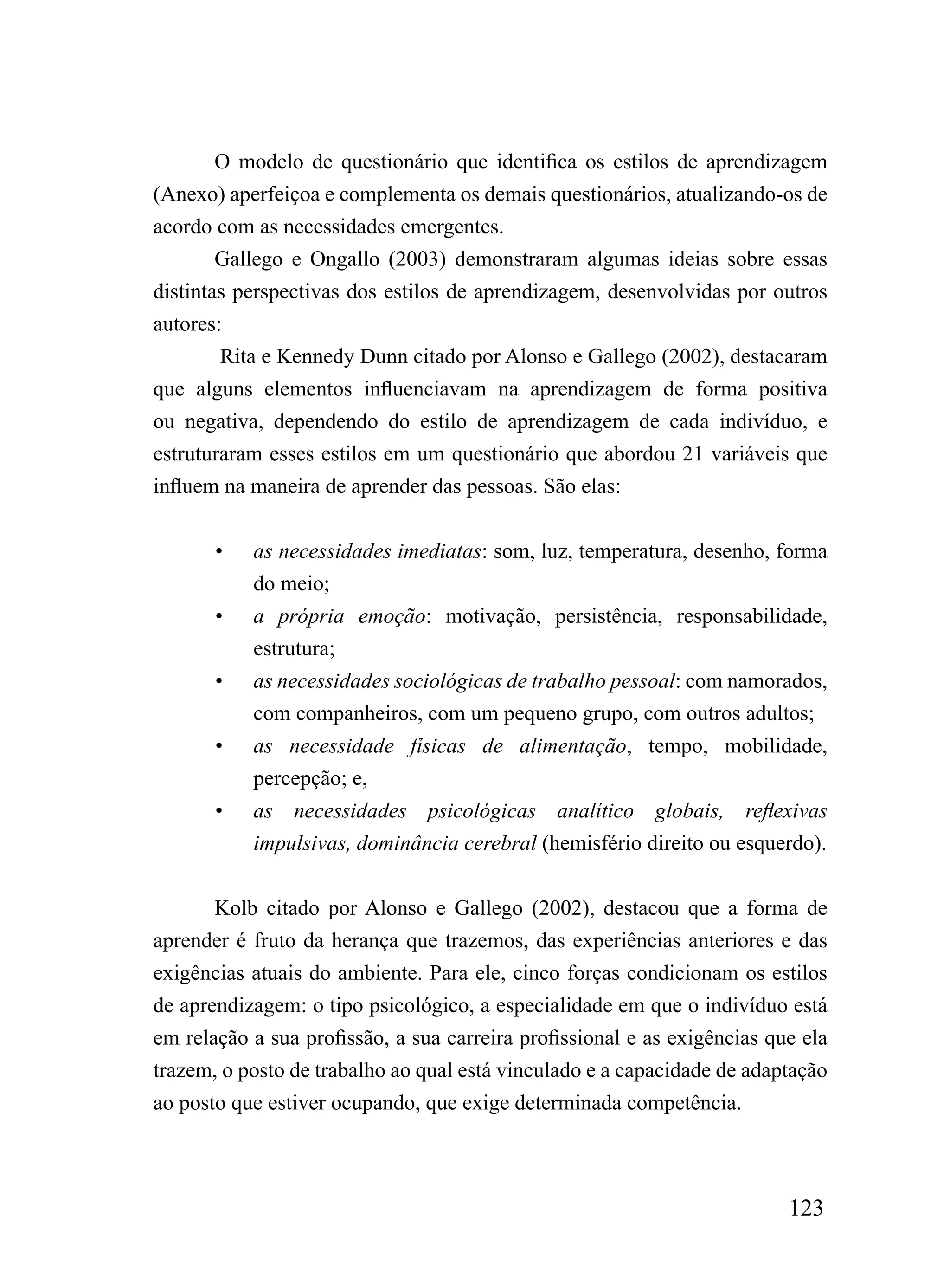 O modelo de questionário que identifica os estilos de aprendizagem
(Anexo) aperfeiçoa e complementa os demais questionários, atualizando-os de
acordo com as necessidades emergentes.
        Gallego e Ongallo (2003) demonstraram algumas ideias sobre essas
distintas perspectivas dos estilos de aprendizagem, desenvolvidas por outros
autores:
        Rita e Kennedy Dunn citado por Alonso e Gallego (2002), destacaram
que alguns elementos influenciavam na aprendizagem de forma positiva
ou negativa, dependendo do estilo de aprendizagem de cada indivíduo, e
estruturaram esses estilos em um questionário que abordou 21 variáveis que
influem na maneira de aprender das pessoas. São elas:


       •   as necessidades imediatas: som, luz, temperatura, desenho, forma
           do meio;
       •   a própria emoção: motivação, persistência, responsabilidade,
           estrutura;
       •   as necessidades sociológicas de trabalho pessoal: com namorados,
           com companheiros, com um pequeno grupo, com outros adultos;
       •   as necessidade físicas de alimentação, tempo, mobilidade,
           percepção; e,
       •   as necessidades psicológicas analítico globais, reflexivas
           impulsivas, dominância cerebral (hemisfério direito ou esquerdo).


       Kolb citado por Alonso e Gallego (2002), destacou que a forma de
aprender é fruto da herança que trazemos, das experiências anteriores e das
exigências atuais do ambiente. Para ele, cinco forças condicionam os estilos
de aprendizagem: o tipo psicológico, a especialidade em que o indivíduo está
em relação a sua profissão, a sua carreira profissional e as exigências que ela
trazem, o posto de trabalho ao qual está vinculado e a capacidade de adaptação
ao posto que estiver ocupando, que exige determinada competência.



                                                                          123
 
