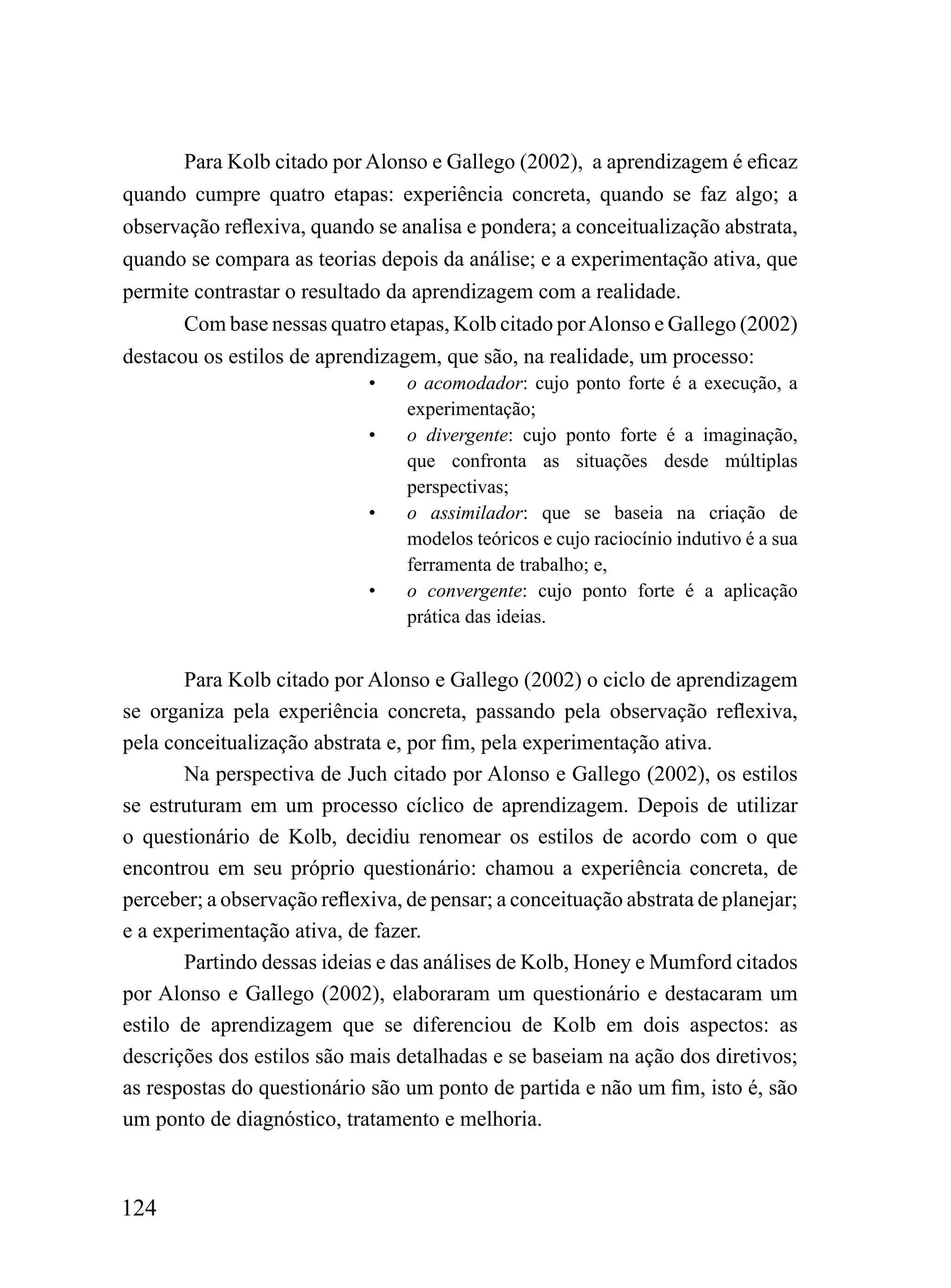 Para Kolb citado por Alonso e Gallego (2002), a aprendizagem é eficaz
quando cumpre quatro etapas: experiência concreta, quando se faz algo; a
observação reflexiva, quando se analisa e pondera; a conceitualização abstrata,
quando se compara as teorias depois da análise; e a experimentação ativa, que
permite contrastar o resultado da aprendizagem com a realidade.
       Com base nessas quatro etapas, Kolb citado por Alonso e Gallego (2002)
destacou os estilos de aprendizagem, que são, na realidade, um processo:
                             •    o acomodador: cujo ponto forte é a execução, a
                                  experimentação;
                             •    o divergente: cujo ponto forte é a imaginação,
                                  que confronta as situações desde múltiplas
                                  perspectivas;
                             •    o assimilador: que se baseia na criação de
                                  modelos teóricos e cujo raciocínio indutivo é a sua
                                  ferramenta de trabalho; e,
                             •    o convergente: cujo ponto forte é a aplicação
                                  prática das ideias.


       Para Kolb citado por Alonso e Gallego (2002) o ciclo de aprendizagem
se organiza pela experiência concreta, passando pela observação reflexiva,
pela conceitualização abstrata e, por fim, pela experimentação ativa.
       Na perspectiva de Juch citado por Alonso e Gallego (2002), os estilos
se estruturam em um processo cíclico de aprendizagem. Depois de utilizar
o questionário de Kolb, decidiu renomear os estilos de acordo com o que
encontrou em seu próprio questionário: chamou a experiência concreta, de
perceber; a observação reflexiva, de pensar; a conceituação abstrata de planejar;
e a experimentação ativa, de fazer.
       Partindo dessas ideias e das análises de Kolb, Honey e Mumford citados
por Alonso e Gallego (2002), elaboraram um questionário e destacaram um
estilo de aprendizagem que se diferenciou de Kolb em dois aspectos: as
descrições dos estilos são mais detalhadas e se baseiam na ação dos diretivos;
as respostas do questionário são um ponto de partida e não um fim, isto é, são
um ponto de diagnóstico, tratamento e melhoria.



124
 