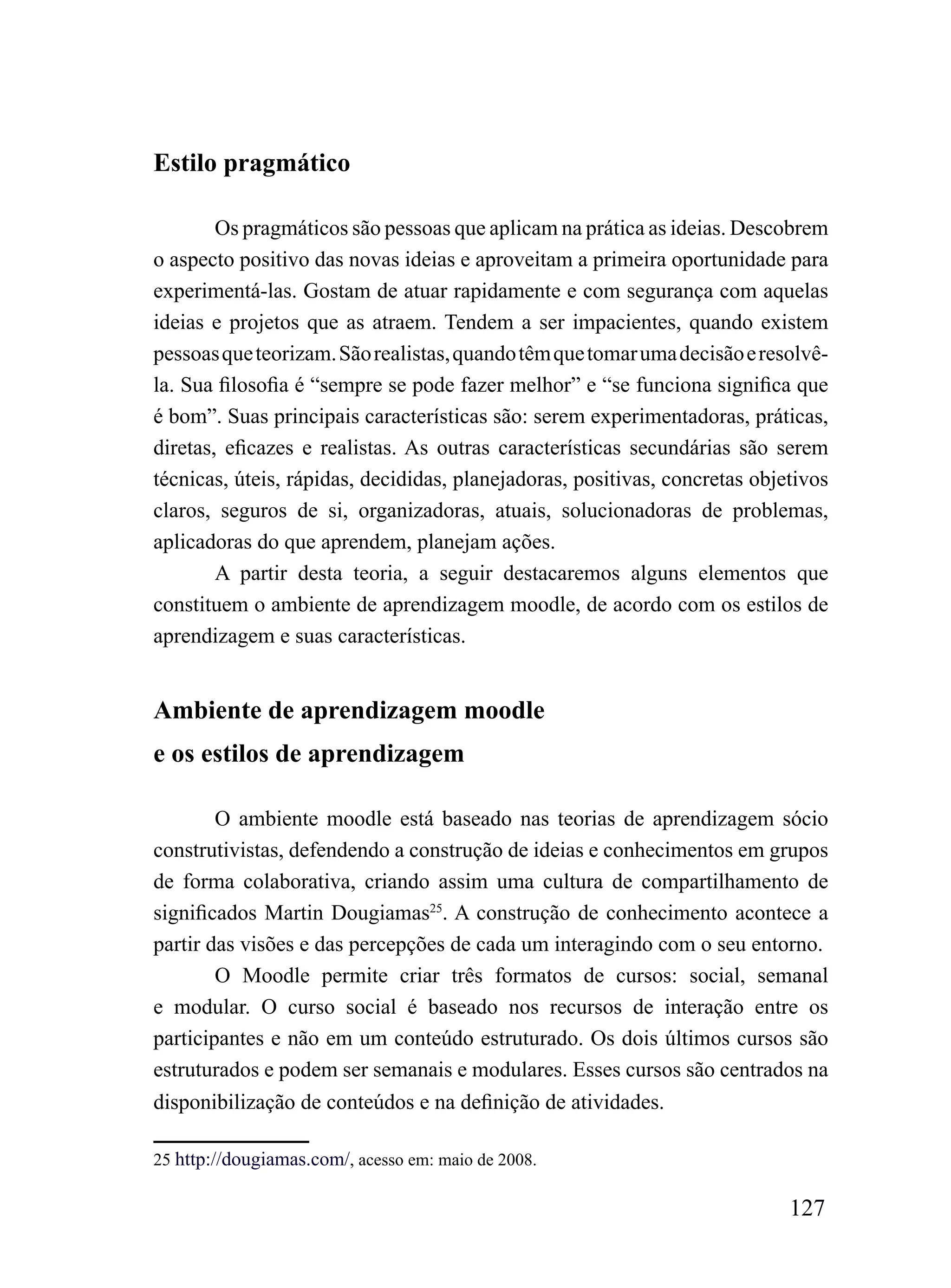 Estilo pragmático

        Os pragmáticos são pessoas que aplicam na prática as ideias. Descobrem
o aspecto positivo das novas ideias e aproveitam a primeira oportunidade para
experimentá-las. Gostam de atuar rapidamente e com segurança com aquelas
ideias e projetos que as atraem. Tendem a ser impacientes, quando existem
pessoas que teorizam. São realistas, quando têm que tomar uma decisão e resolvê-
la. Sua filosofia é “sempre se pode fazer melhor” e “se funciona significa que
é bom”. Suas principais características são: serem experimentadoras, práticas,
diretas, eficazes e realistas. As outras características secundárias são serem
técnicas, úteis, rápidas, decididas, planejadoras, positivas, concretas objetivos
claros, seguros de si, organizadoras, atuais, solucionadoras de problemas,
aplicadoras do que aprendem, planejam ações.
        A partir desta teoria, a seguir destacaremos alguns elementos que
constituem o ambiente de aprendizagem moodle, de acordo com os estilos de
aprendizagem e suas características.


Ambiente de aprendizagem moodle
e os estilos de aprendizagem

        O ambiente moodle está baseado nas teorias de aprendizagem sócio
construtivistas, defendendo a construção de ideias e conhecimentos em grupos
de forma colaborativa, criando assim uma cultura de compartilhamento de
significados Martin Dougiamas25. A construção de conhecimento acontece a
partir das visões e das percepções de cada um interagindo com o seu entorno.
        O Moodle permite criar três formatos de cursos: social, semanal
e modular. O curso social é baseado nos recursos de interação entre os
participantes e não em um conteúdo estruturado. Os dois últimos cursos são
estruturados e podem ser semanais e modulares. Esses cursos são centrados na
disponibilização de conteúdos e na definição de atividades.

25 http://dougiamas.com/, acesso em: maio de 2008.

                                                                            127
 