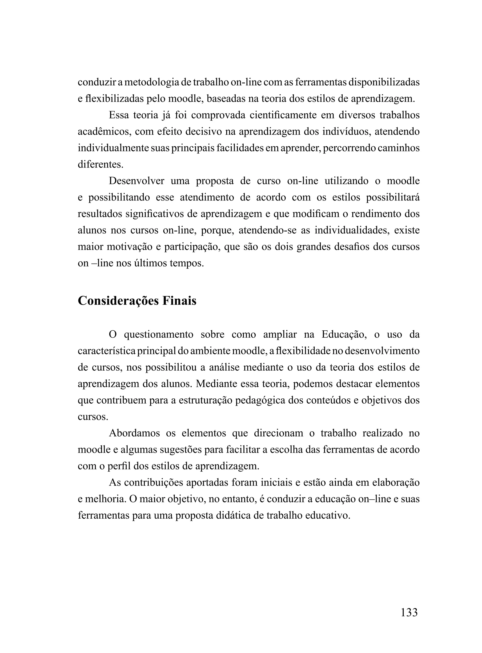 conduzir a metodologia de trabalho on-line com as ferramentas disponibilizadas
e flexibilizadas pelo moodle, baseadas na teoria dos estilos de aprendizagem.
        Essa teoria já foi comprovada cientificamente em diversos trabalhos
acadêmicos, com efeito decisivo na aprendizagem dos indivíduos, atendendo
individualmente suas principais facilidades em aprender, percorrendo caminhos
diferentes.
        Desenvolver uma proposta de curso on-line utilizando o moodle
e possibilitando esse atendimento de acordo com os estilos possibilitará
resultados significativos de aprendizagem e que modificam o rendimento dos
alunos nos cursos on-line, porque, atendendo-se as individualidades, existe
maior motivação e participação, que são os dois grandes desafios dos cursos
on –line nos últimos tempos.


Considerações Finais

        O questionamento sobre como ampliar na Educação, o uso da
característica principal do ambiente moodle, a flexibilidade no desenvolvimento
de cursos, nos possibilitou a análise mediante o uso da teoria dos estilos de
aprendizagem dos alunos. Mediante essa teoria, podemos destacar elementos
que contribuem para a estruturação pedagógica dos conteúdos e objetivos dos
cursos.
        Abordamos os elementos que direcionam o trabalho realizado no
moodle e algumas sugestões para facilitar a escolha das ferramentas de acordo
com o perfil dos estilos de aprendizagem.
        As contribuições aportadas foram iniciais e estão ainda em elaboração
e melhoria. O maior objetivo, no entanto, é conduzir a educação on–line e suas
ferramentas para uma proposta didática de trabalho educativo.




                                                                          133
 