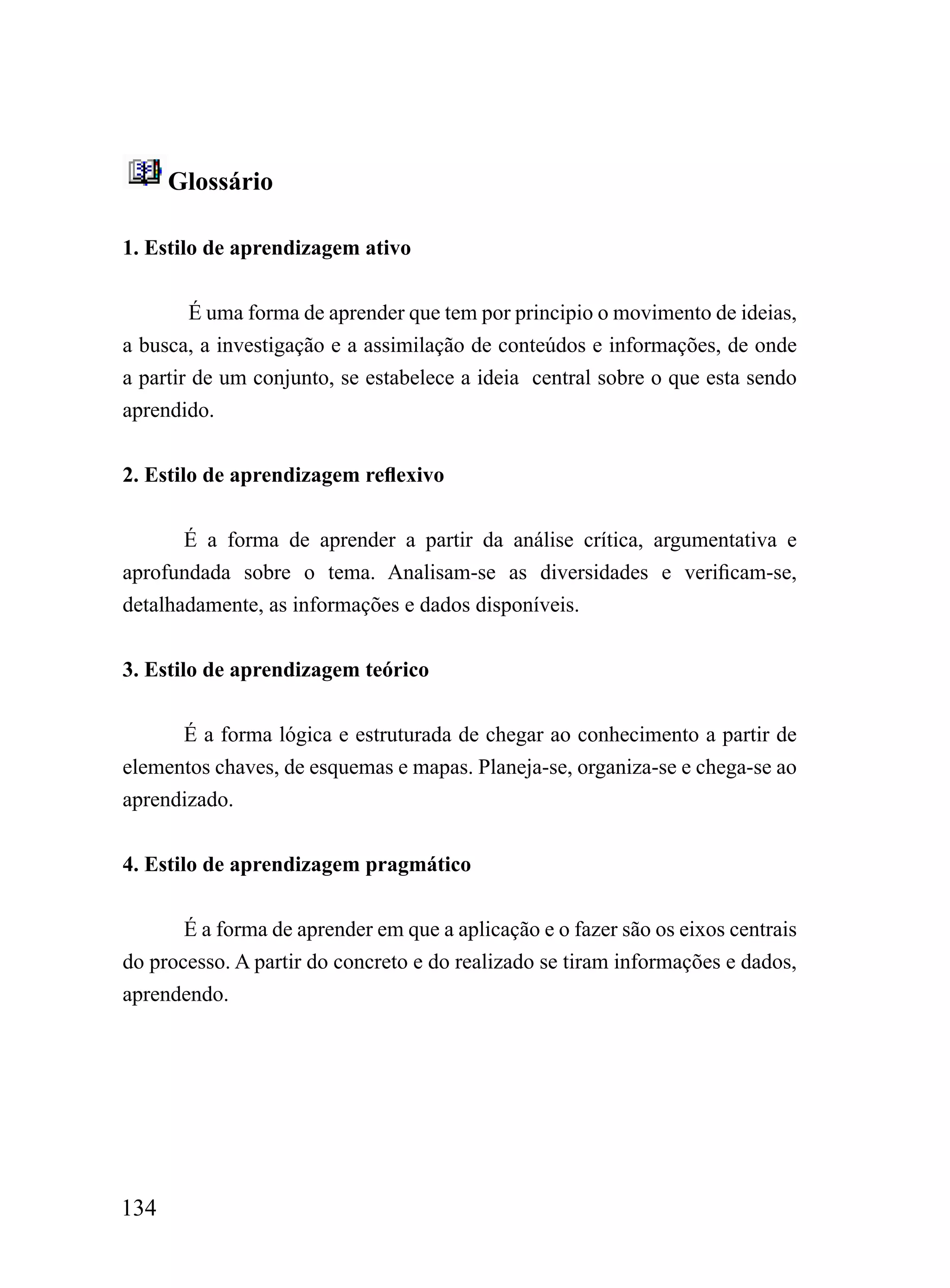 Glossário

1. Estilo de aprendizagem ativo


        É uma forma de aprender que tem por principio o movimento de ideias,
a busca, a investigação e a assimilação de conteúdos e informações, de onde
a partir de um conjunto, se estabelece a ideia central sobre o que esta sendo
aprendido.


2. Estilo de aprendizagem reflexivo


       É a forma de aprender a partir da análise crítica, argumentativa e
aprofundada sobre o tema. Analisam-se as diversidades e verificam-se,
detalhadamente, as informações e dados disponíveis.


3. Estilo de aprendizagem teórico


      É a forma lógica e estruturada de chegar ao conhecimento a partir de
elementos chaves, de esquemas e mapas. Planeja-se, organiza-se e chega-se ao
aprendizado.


4. Estilo de aprendizagem pragmático


       É a forma de aprender em que a aplicação e o fazer são os eixos centrais
do processo. A partir do concreto e do realizado se tiram informações e dados,
aprendendo.




134
 