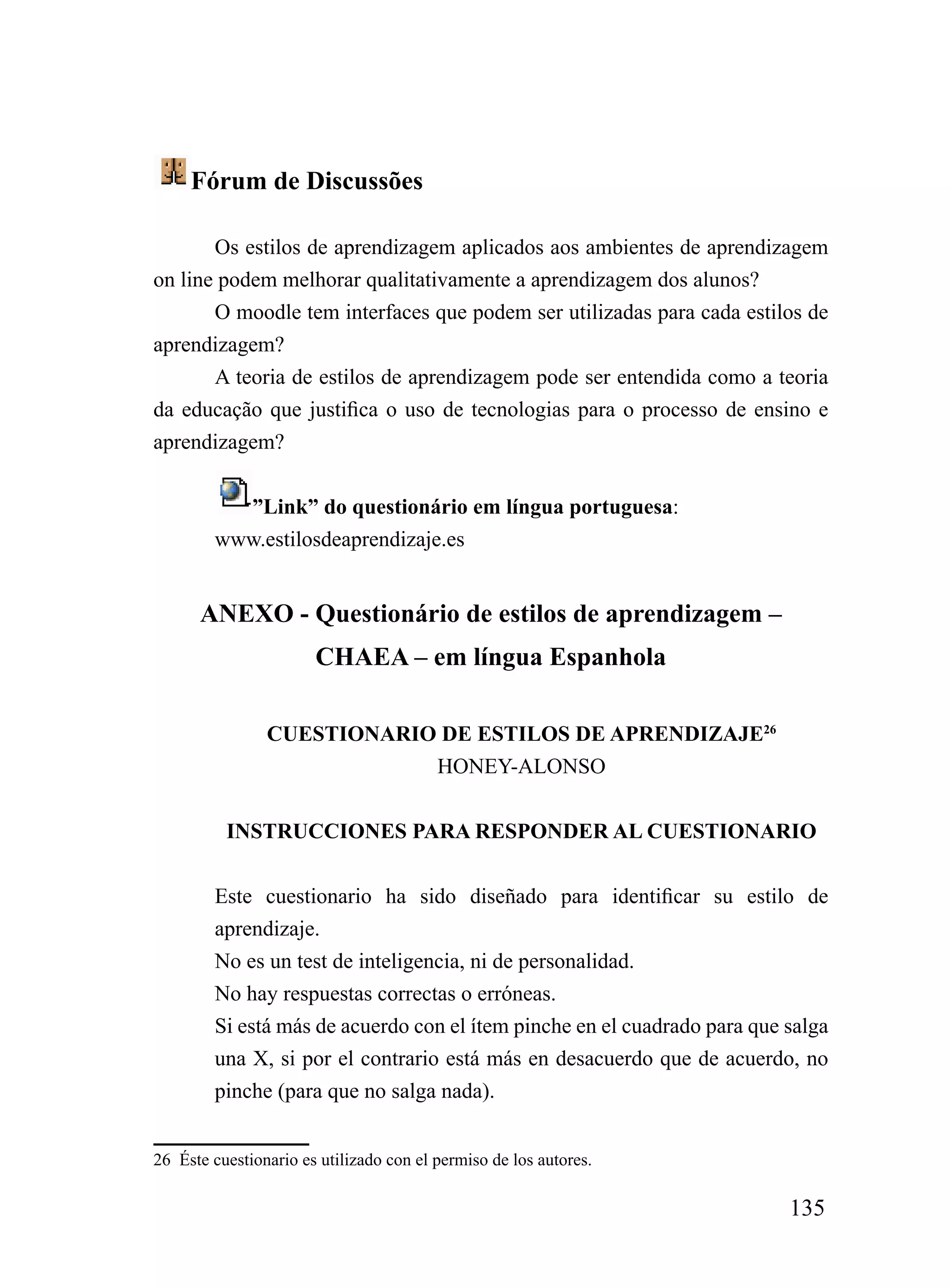 Fórum de Discussões

       Os estilos de aprendizagem aplicados aos ambientes de aprendizagem
on line podem melhorar qualitativamente a aprendizagem dos alunos?
       O moodle tem interfaces que podem ser utilizadas para cada estilos de
aprendizagem?
       A teoria de estilos de aprendizagem pode ser entendida como a teoria
da educação que justifica o uso de tecnologias para o processo de ensino e
aprendizagem?


          ”Link” do questionário em língua portuguesa:
        www.estilosdeaprendizaje.es


      ANEXO - Questionário de estilos de aprendizagem –
                       CHAEA – em língua Espanhola

                CUESTIONARIO DE ESTILOS DE APRENDIZAJE26
                            HONEY-ALONSO


          INSTRUCCIONES PARA RESPONDER AL CUESTIONARIO


        Este cuestionario ha sido diseñado para identificar su estilo de
        aprendizaje.
        No es un test de inteligencia, ni de personalidad.
        No hay respuestas correctas o erróneas.
        Si está más de acuerdo con el ítem pinche en el cuadrado para que salga
        una X, si por el contrario está más en desacuerdo que de acuerdo, no
        pinche (para que no salga nada).


26 Éste cuestionario es utilizado con el permiso de los autores.

                                                                          135
 